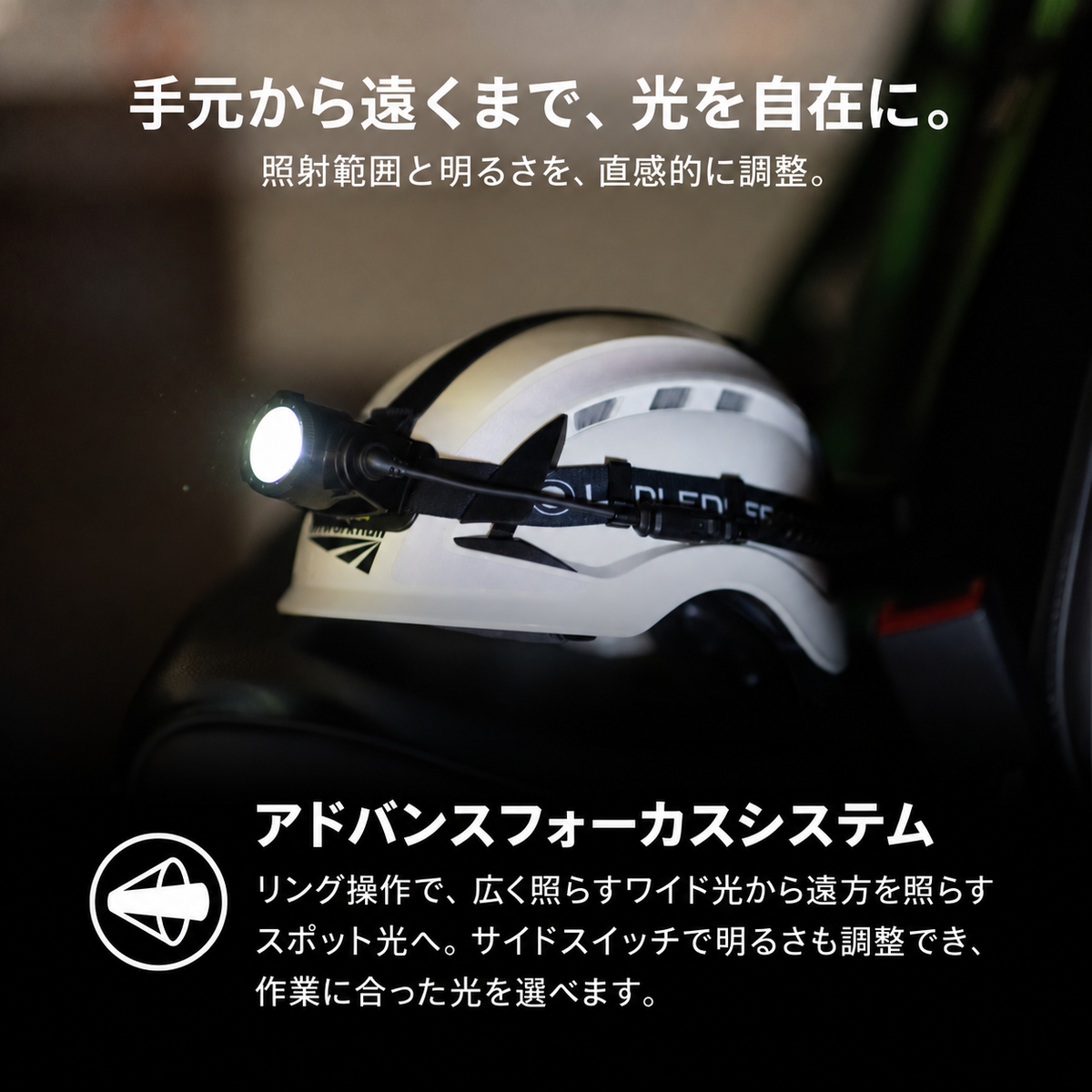 手元から遠くまで、光を自在に。 照射範囲と明るさを、直感的に調整。 アドバンスフォーカスシステム リング操作で、広く照らすワイド光から遠方を照らすスポット光へ。サイドスイッチで明るさも調整でき、作業に合った光を選べます。