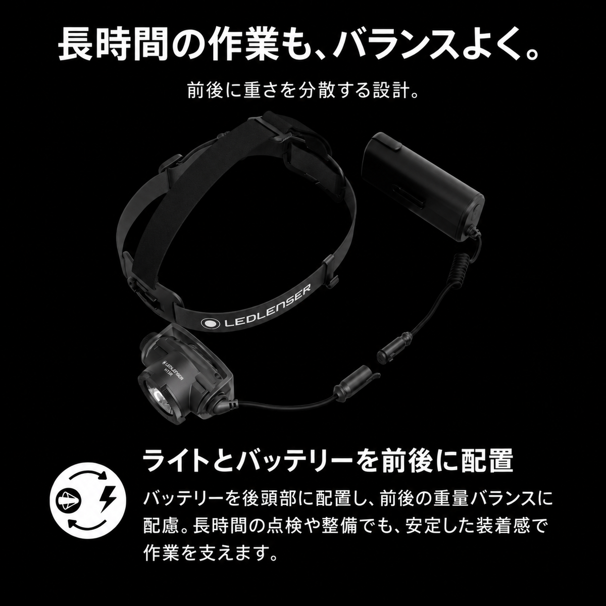 長時間の作業も、バランスよく。 前後に重さを分散する設計。 ライトとバッテリーを前後に配置 バッテリーを後頭部に配置し、前後の重量バランスに配慮。長時間の点検や整備でも、安定した装着感で作業を支えます。