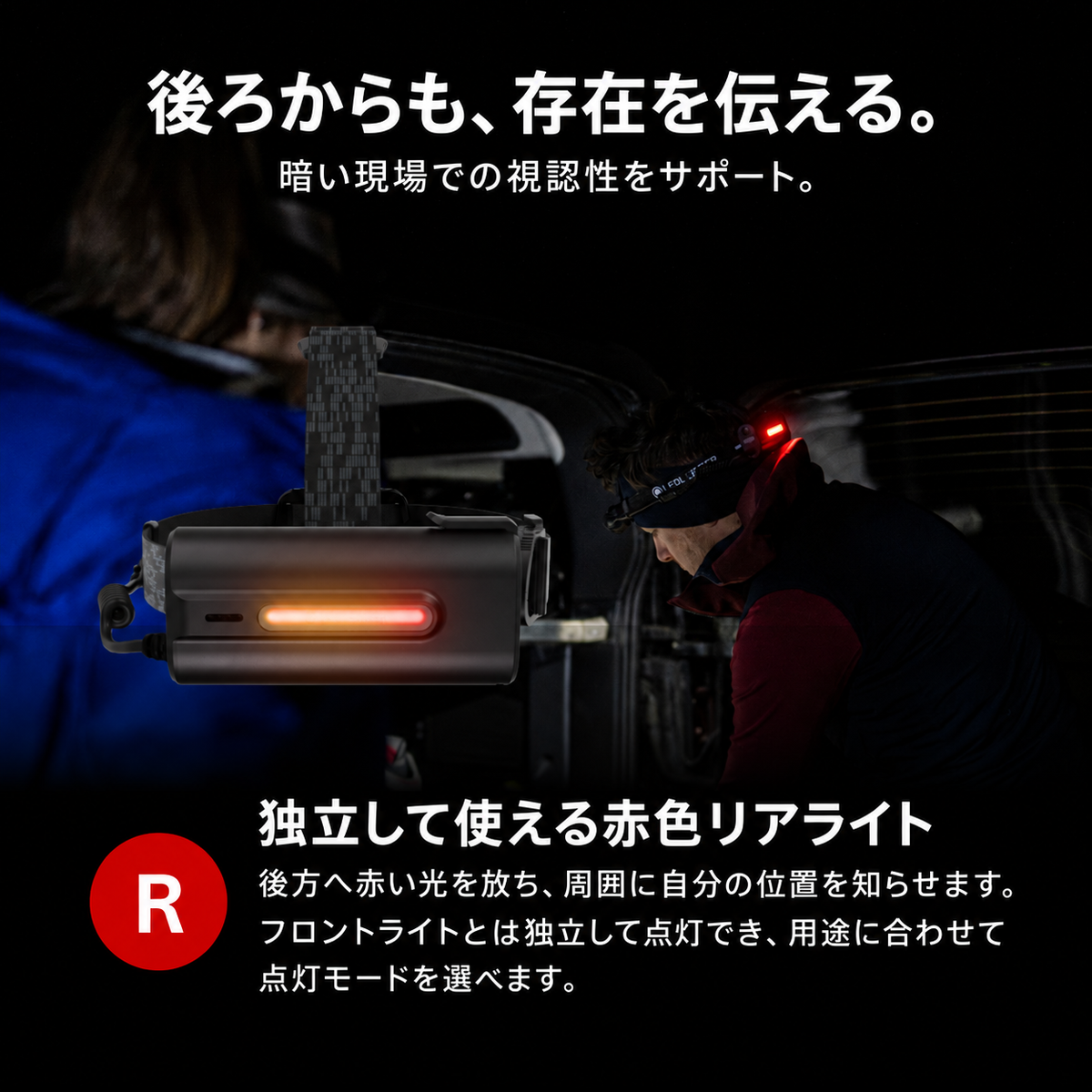 後ろからも、存在を伝える。 暗い現場での視認性をサポート。 独立して使える赤色リアライト 後方へ赤い光を放ち、周囲に自分の位置を知らせます。フロントライトとは独立して点灯でき、用途に合わせて点灯モードを選べます。