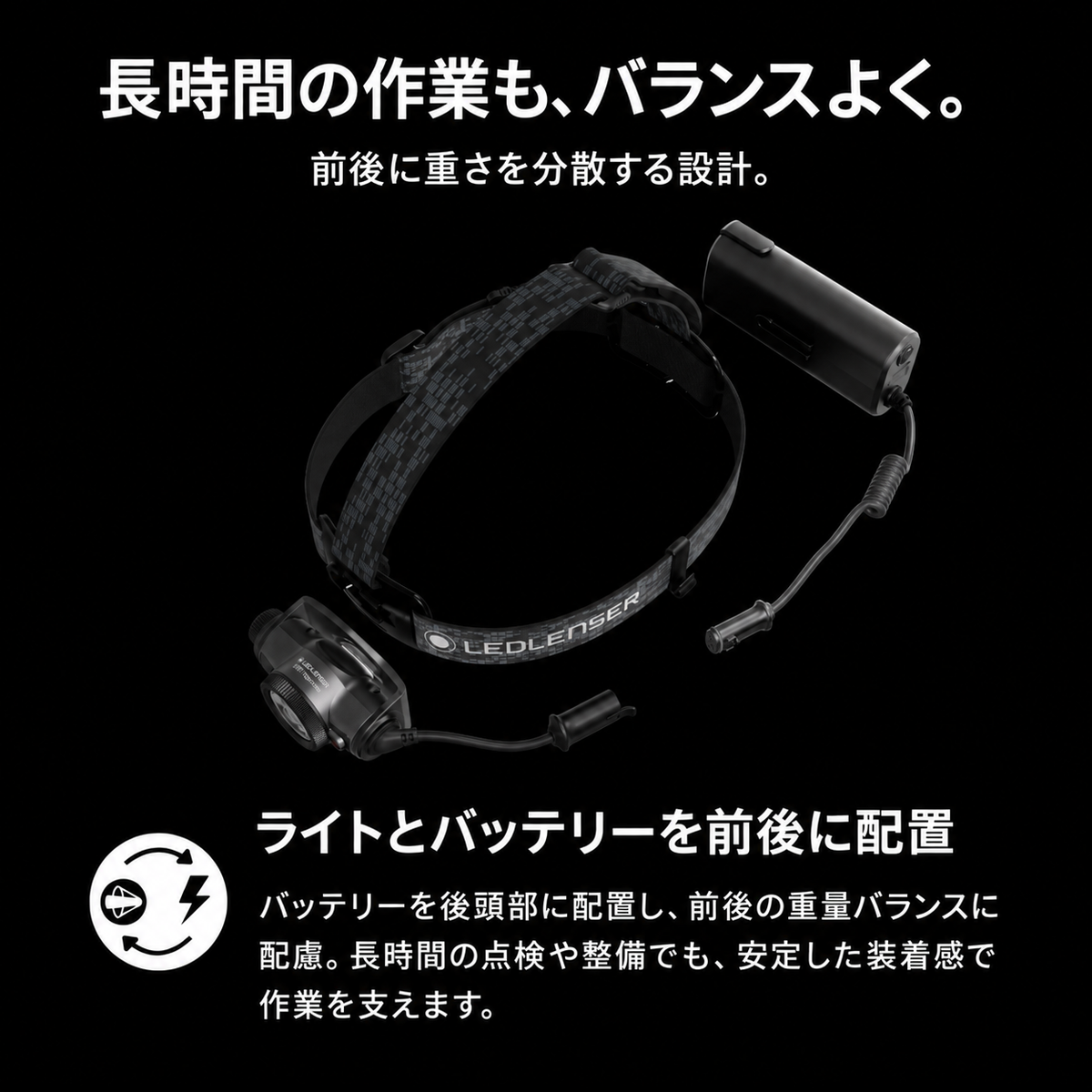 長時間の作業も、バランスよく。 前後に重さを分散する設計。 ライトとバッテリーを前後に配置 バッテリーを後頭部に配置し、前後の重量バランスに配慮。長時間の点検や整備でも、安定した装着感で作業を支えます。