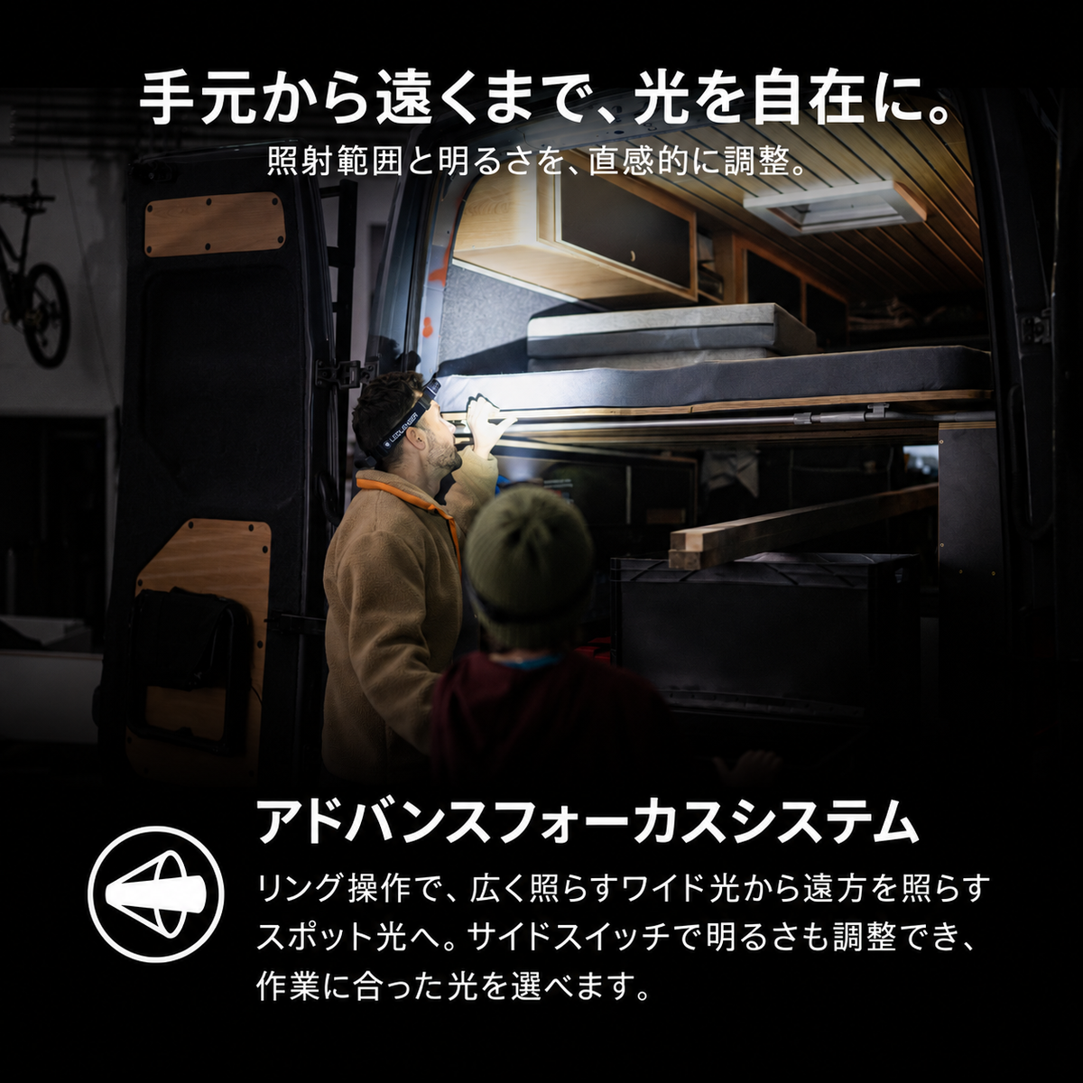 手元から遠くまで、光を自在に。 照射範囲と明るさを、直感的に調整。 アドバンスフォーカスシステム リング操作で、広く照らすワイド光から遠方を照らすスポット光へ。サイドスイッチで明るさも調整でき、作業に合った光を選べます。