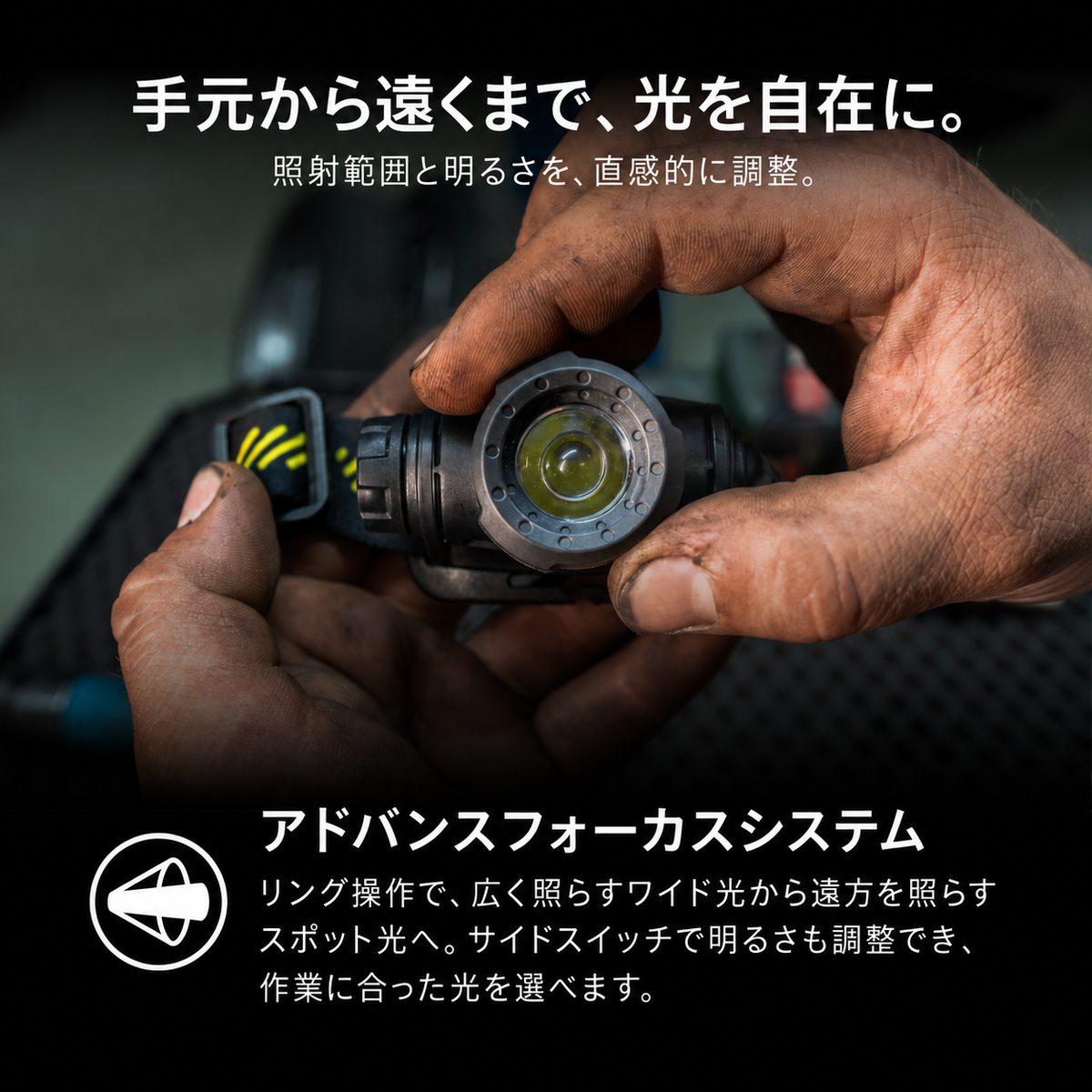 手元から遠くまで、光を自在に。 照射範囲と明るさを、直感的に調整。 アドバンスフォーカスシステム リング操作で、広く照らすワイド光から遠方を照らすスポット光へ。サイドスイッチで明るさも調整でき、作業に合った光を選べます。