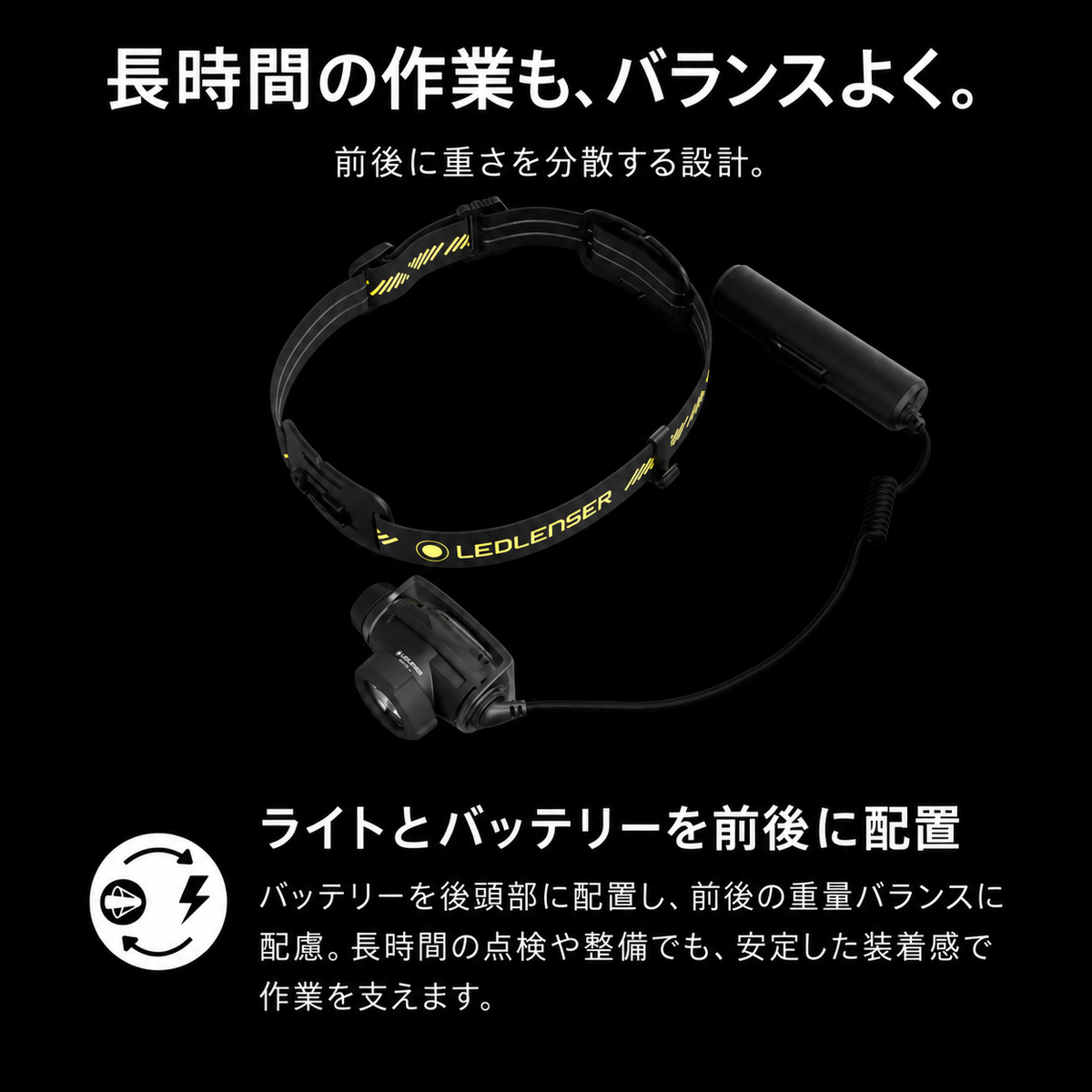 長時間の作業も、バランスよく。 前後に重さを分散する設計。 ライトとバッテリーを前後に配置 バッテリーを後頭部に配置し、前後の重量バランスに配慮。長時間の点検や整備でも、安定した装着感で作業を支えます。