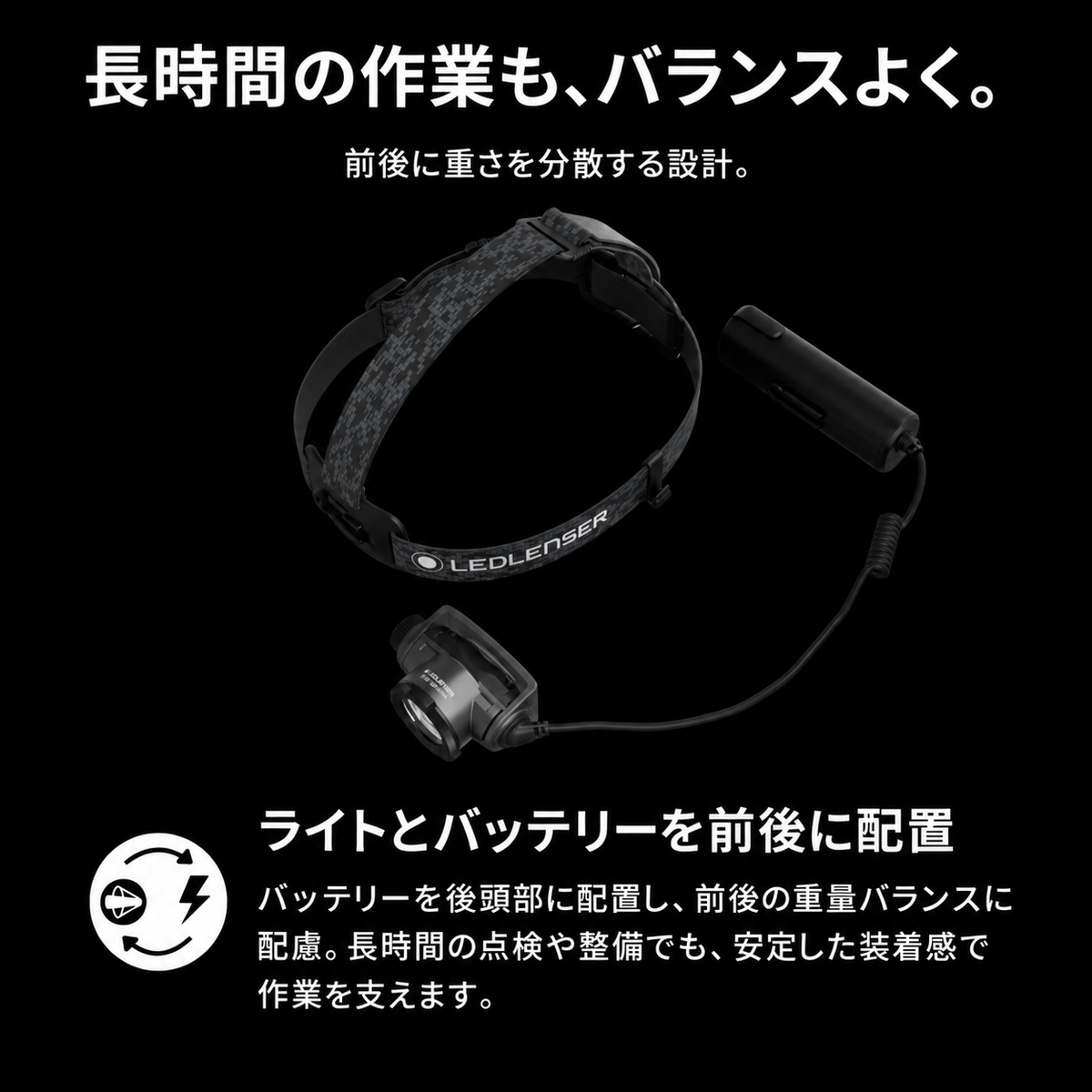 長時間の作業も、バランスよく。 前後に重さを分散する設計。 ライトとバッテリーを前後に配置 バッテリーを後頭部に配置し、前後の重量バランスに配慮。長時間の点検や整備でも、安定した装着感で作業を支えます。