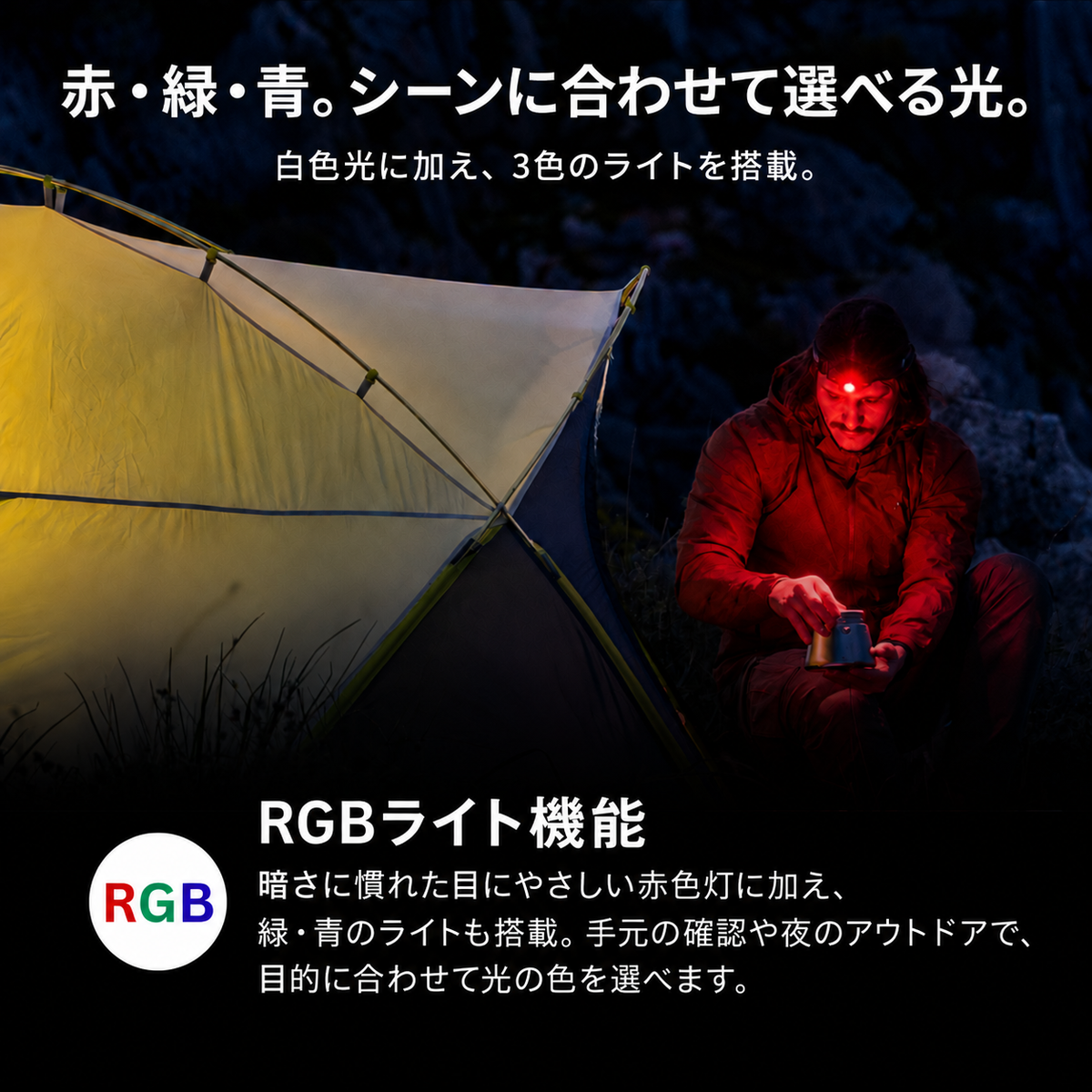 赤・緑・青。シーンに合わせて選べる光。 白色光に加え、3色のライトを搭載。 RGBライト機能 暗さに慣れた目にやさしい赤色灯に加え、緑・青のライトも搭載。手元の確認や夜のアウトドアで、目的に合わせて光の色を選べます。