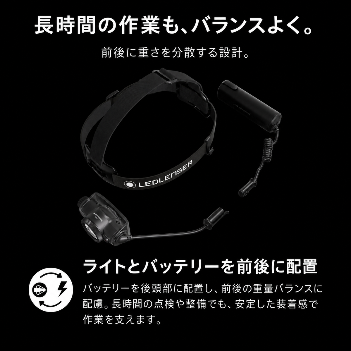 長時間の作業も、バランスよく。 前後に重さを分散する設計。 ライトとバッテリーを前後に配置 バッテリーを後頭部に配置し、前後の重量バランスに配慮。長時間の点検や整備でも、安定した装着感で作業を支えます。