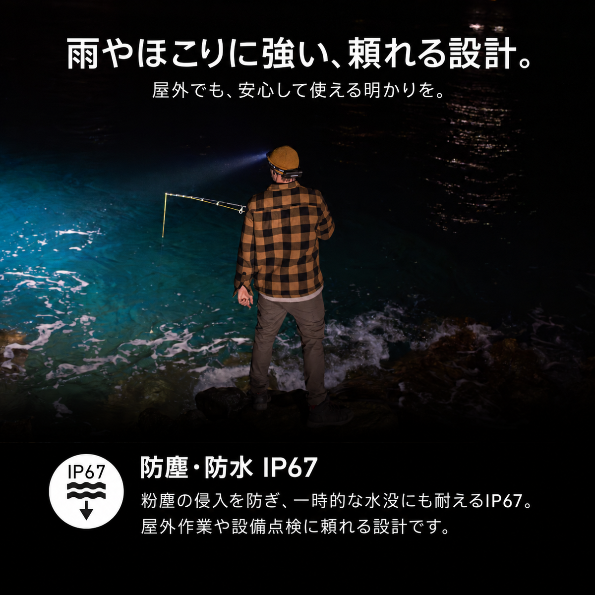 雨やほこりに強い、頼れる設計。 屋外でも、安心して使える明かりを。 防塵・防水 IP67 粉塵の侵入を防ぎ、一時的な水没にも耐えるIP67。屋外作業や設備点検に頼れる設計です。
