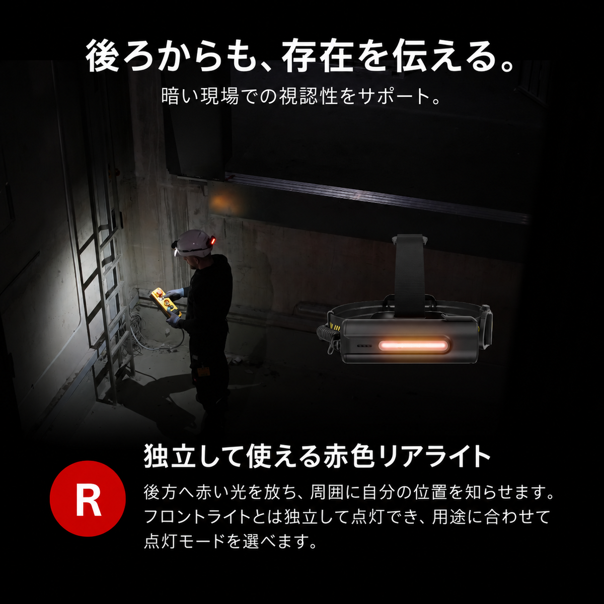後ろからも、存在を伝える。 暗い現場での視認性をサポート。 独立して使える赤色リアライト 後方へ赤い光を放ち、周囲に自分の位置を知らせます。フロントライトとは独立して点灯でき、用途に合わせて点灯モードを選べます。