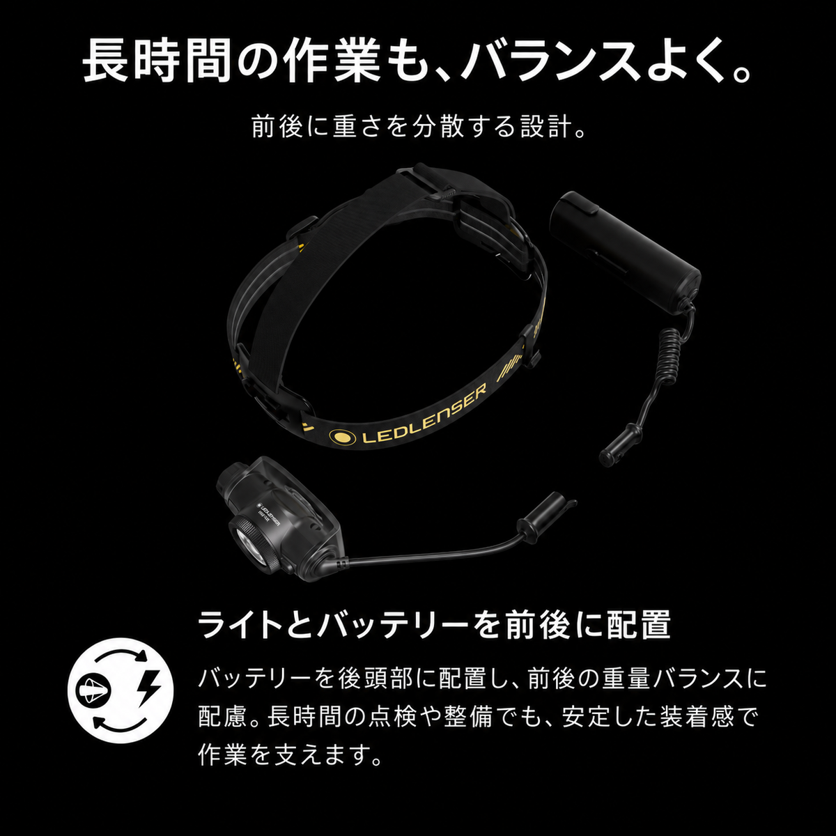 長時間の作業も、バランスよく。 前後に重さを分散する設計。 ライトとバッテリーを前後に配置 バッテリーを後頭部に配置し、前後の重量バランスに配慮。長時間の点検や整備でも、安定した装着感で作業を支えます。