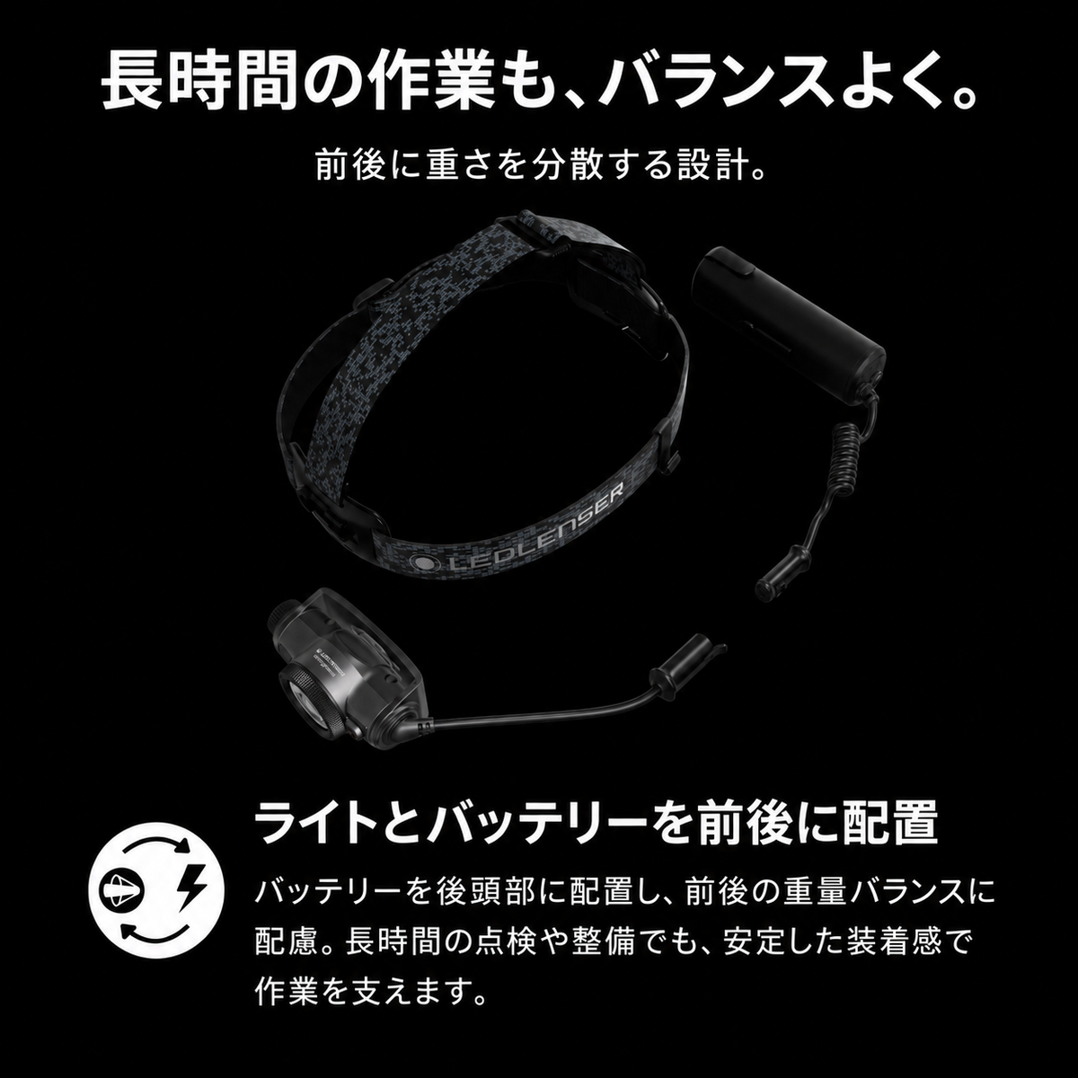長時間の作業も、バランスよく。 前後に重さを分散する設計。 ライトとバッテリーを前後に配置 バッテリーを後頭部に配置し、前後の重量バランスに配慮。長時間の点検や整備でも、安定した装着感で作業を支えます。