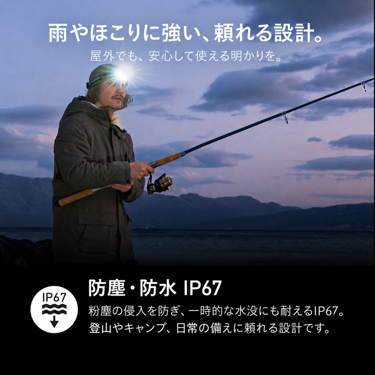雨やほこりに強い、頼れる設計。。屋外でも、安心して使える明かりを。。防塵・防水 IP67。粉塵の侵入を防ぎ、一時的な水没にも耐えるIP67。登山やキャンプ、日常の備えに頼れる設計です。