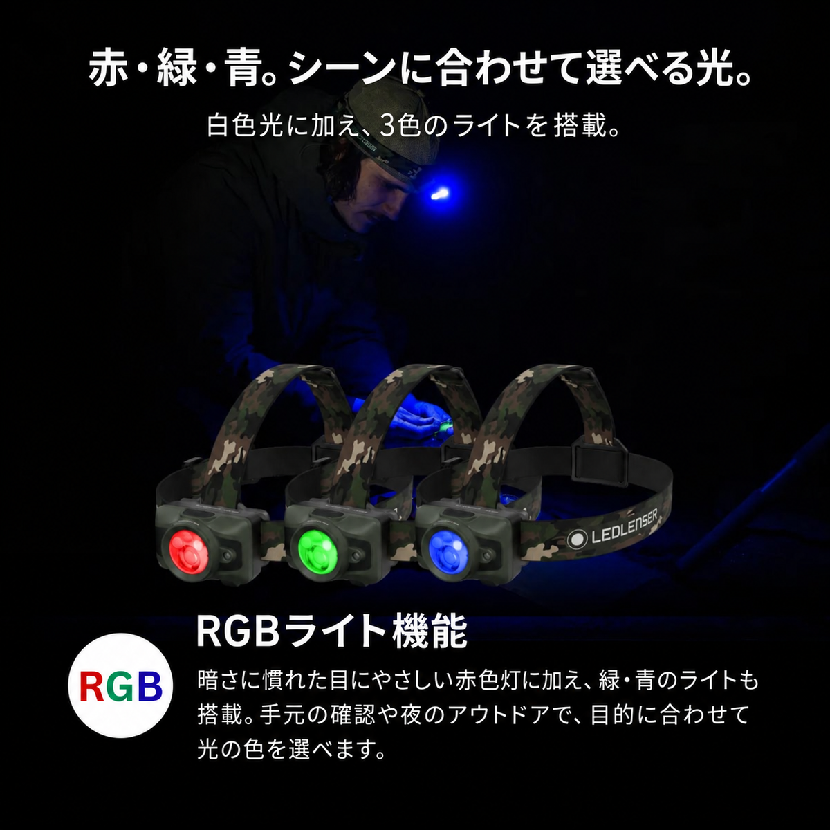 赤・緑・青。シーンに合わせて選べる光。。白色光に加え、3色のライトを搭載。。RGBライト機能。暗さに慣れた目にやさしい赤色灯に加え、緑・青のライトも搭載。手元の確認や夜のアウトドアで、目的に合わせて光の色を選べます。