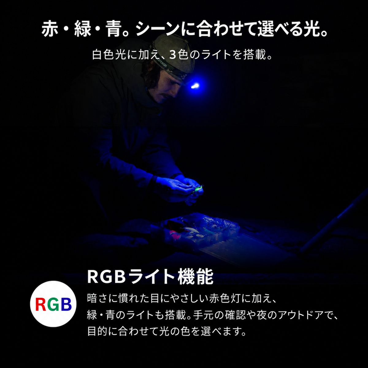 赤・緑・青。シーンに合わせて選べる光。。白色光に加え、3色のライトを搭載。。RGBライト機能。暗さに慣れた目にやさしい赤色灯に加え、緑・青のライトも搭載。手元の確認や夜のアウトドアで、目的に合わせて光の色を選べます。