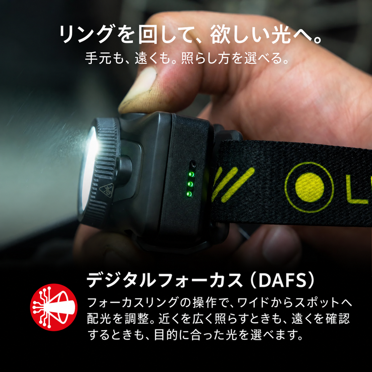 リングを回して、欲しい光へ。 手元も、遠くも。照らし方を選べる。 デジタルフォーカス(DAFS) フォーカスリングの操作で、ワイドからスポットへ配光を調整。近くを広く照らすときも、遠くを確認するときも、目的に合った光を選べます。