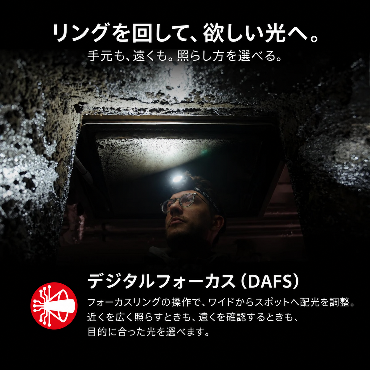 リングを回して、欲しい光へ。 手元も、遠くも。照らし方を選べる。 デジタルフォーカス(DAFS) フォーカスリングの操作で、ワイドからスポットへ配光を調整。近くを広く照らすときも、遠くを確認するときも、目的に合った光を選べます。