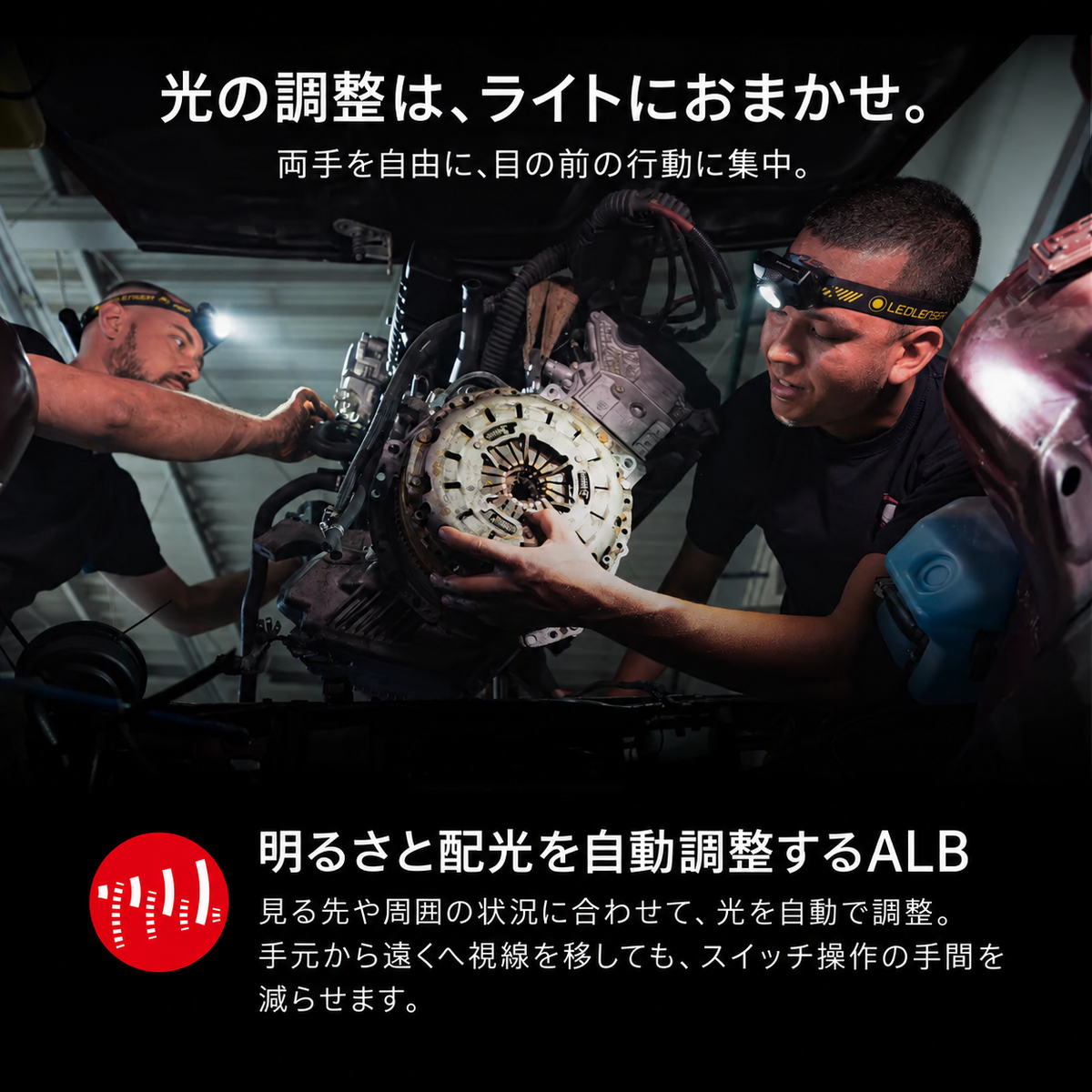 光の調整は、ライトにおまかせ。 両手を自由に、目の前の行動に集中。 明るさと配光を自動調整するALB 見る先や周囲の状況に合わせて、光を自動で調整。手元から遠くへ視線を移しても、スイッチ操作の手間を減らせます。