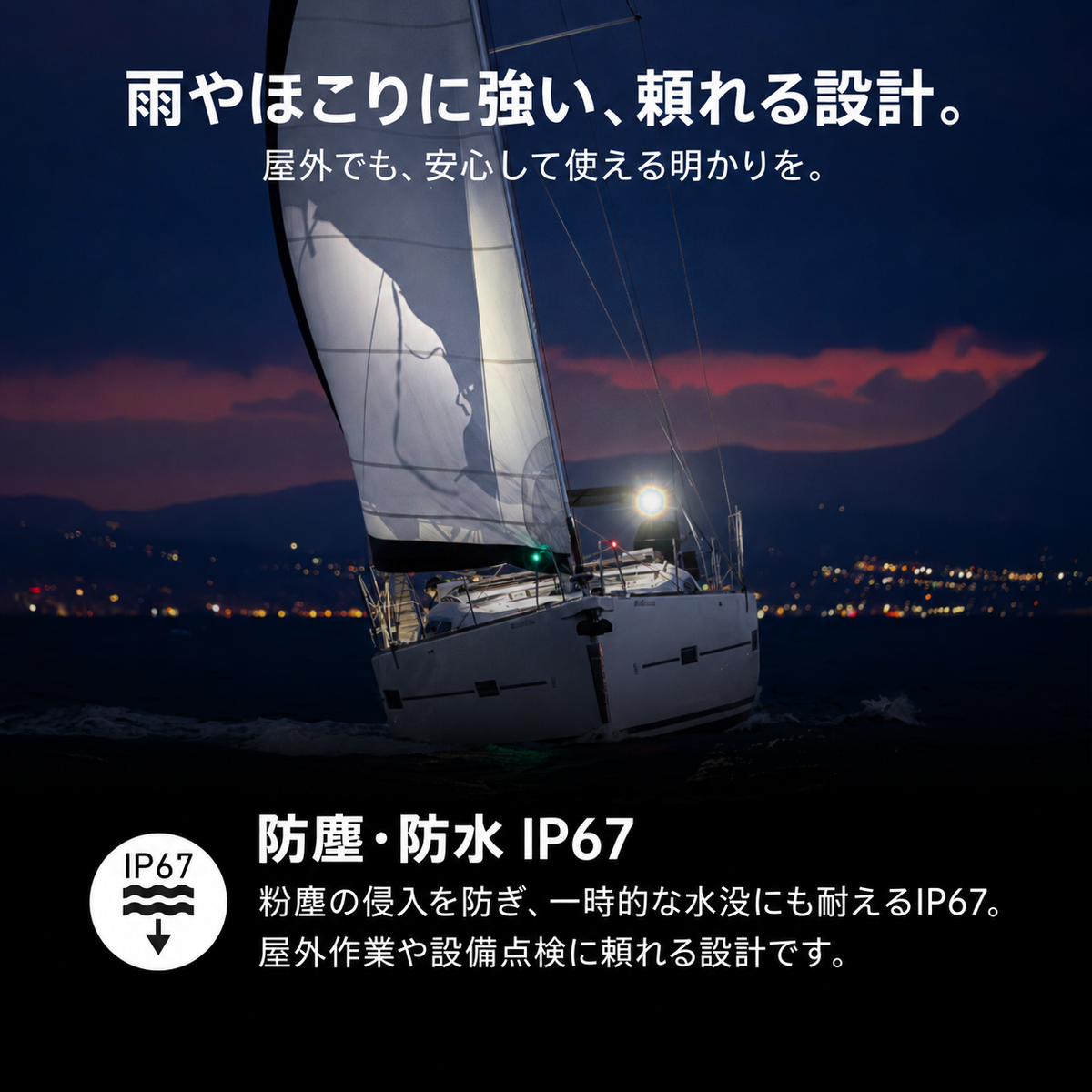 雨やほこりに強い、頼れる設計。 屋外でも、安心して使える明かりを。 防塵・防水 IP67 粉塵の侵入を防ぎ、一時的な水没にも耐えるIP67。屋外作業や設備点検に頼れる設計です。