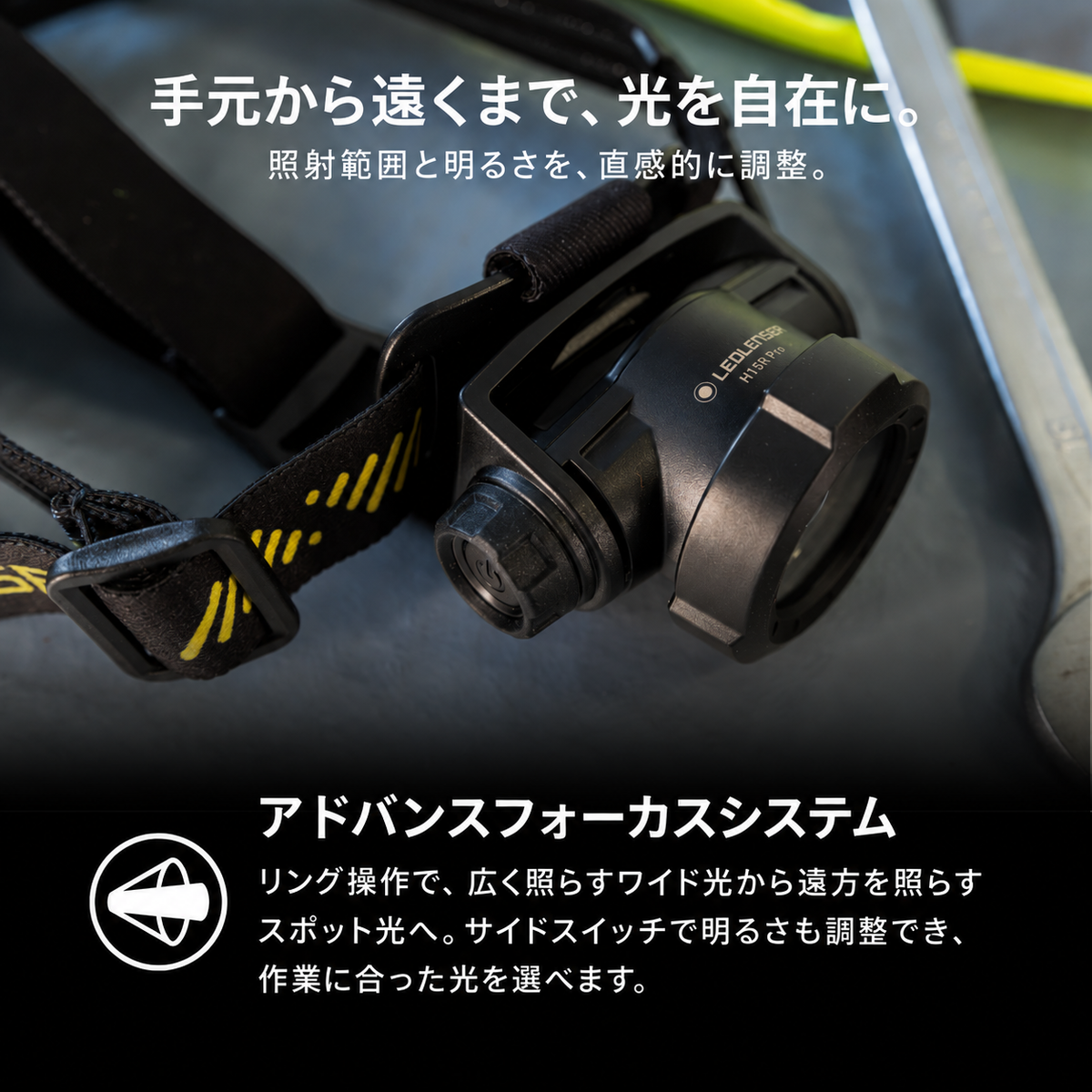 手元から遠くまで、光を自在に。 照射範囲と明るさを、直感的に調整。 アドバンスフォーカスシステム リング操作で、広く照らすワイド光から遠方を照らすスポット光へ。サイドスイッチで明るさも調整でき、作業に合った光を選べます。