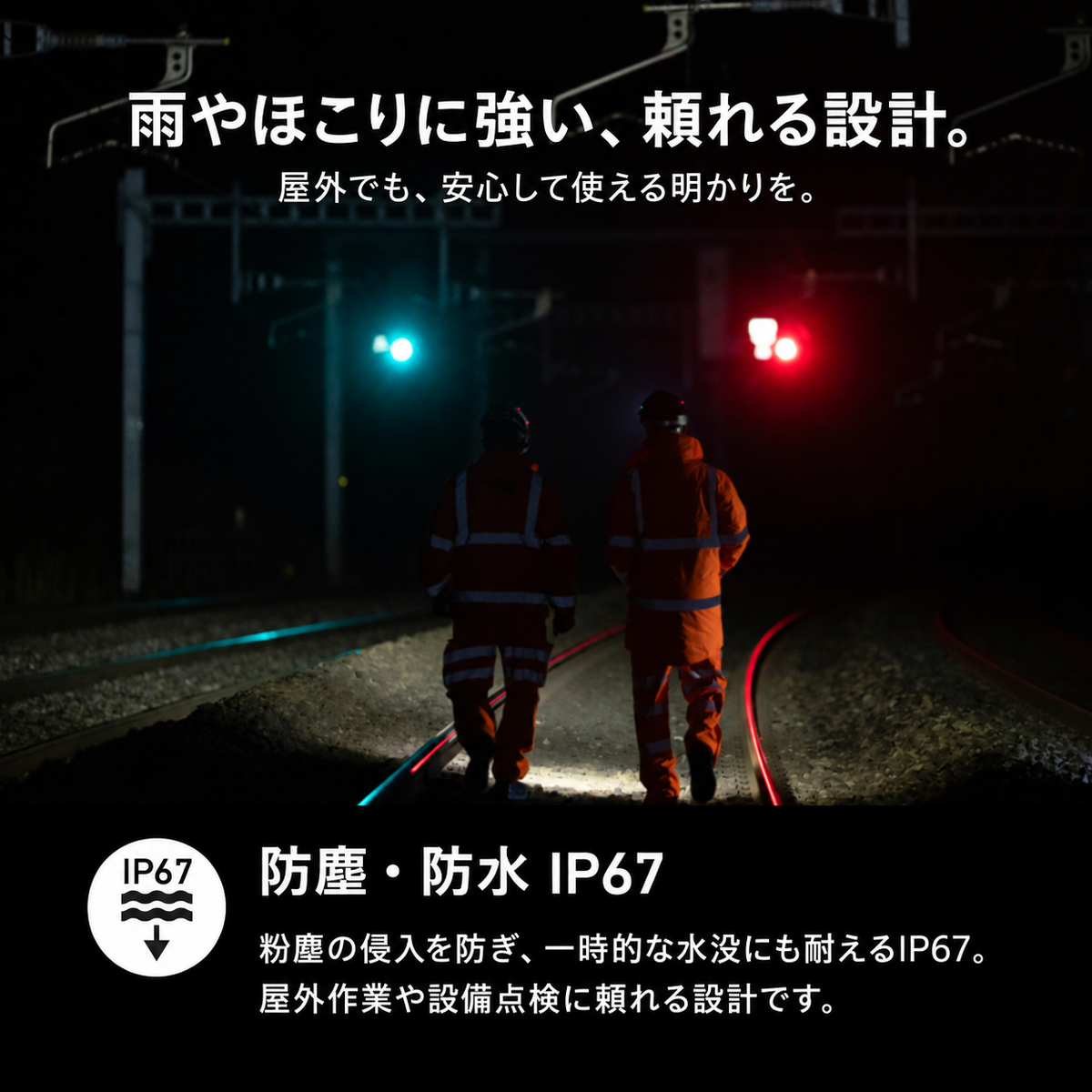 雨やほこりに強い、頼れる設計。 屋外でも、安心して使える明かりを。 防塵・防水 IP67 粉塵の侵入を防ぎ、一時的な水没にも耐えるIP67。屋外作業や設備点検に頼れる設計です。