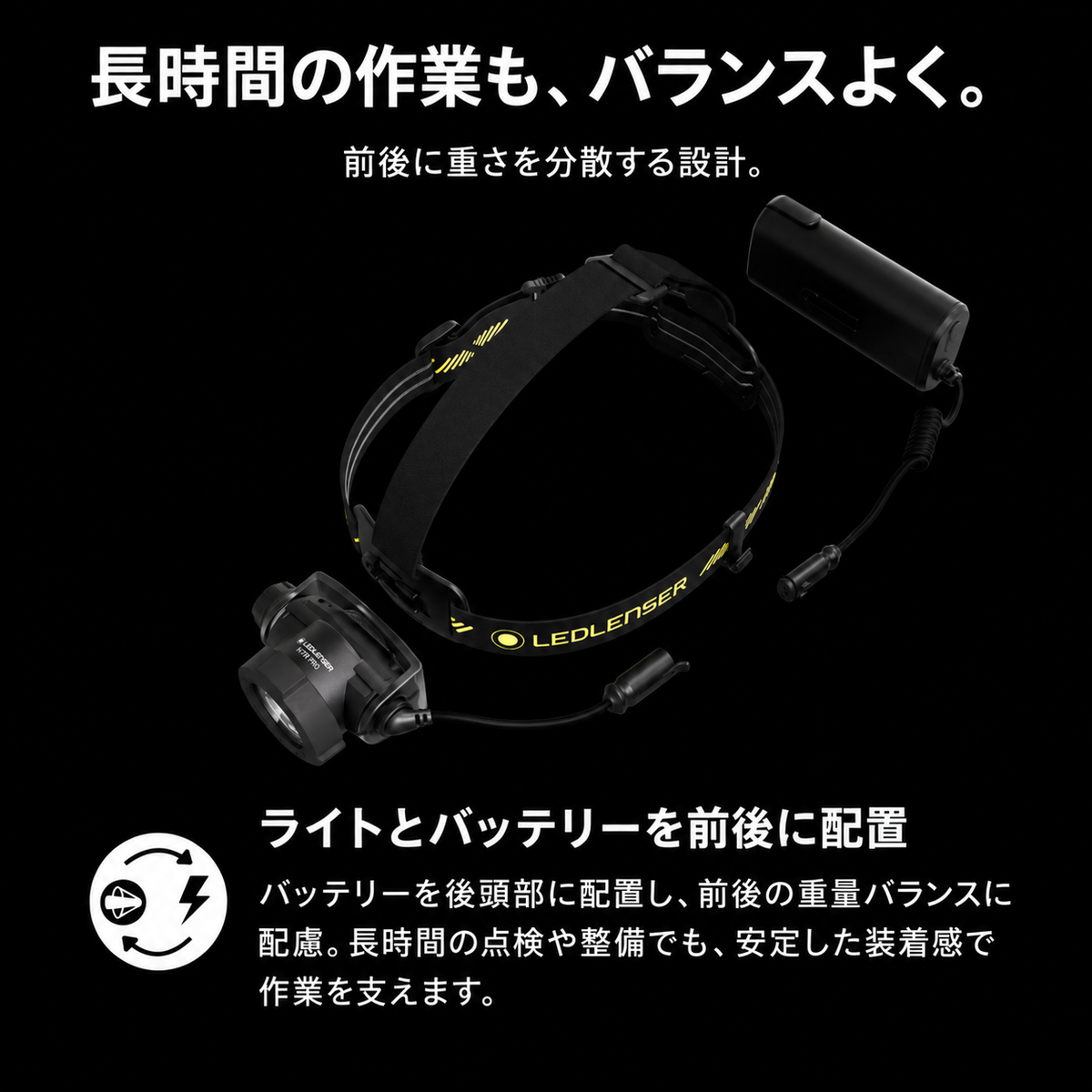 長時間の作業も、バランスよく。 前後に重さを分散する設計。 ライトとバッテリーを前後に配置 バッテリーを後頭部に配置し、前後の重量バランスに配慮。長時間の点検や整備でも、安定した装着感で作業を支えます。