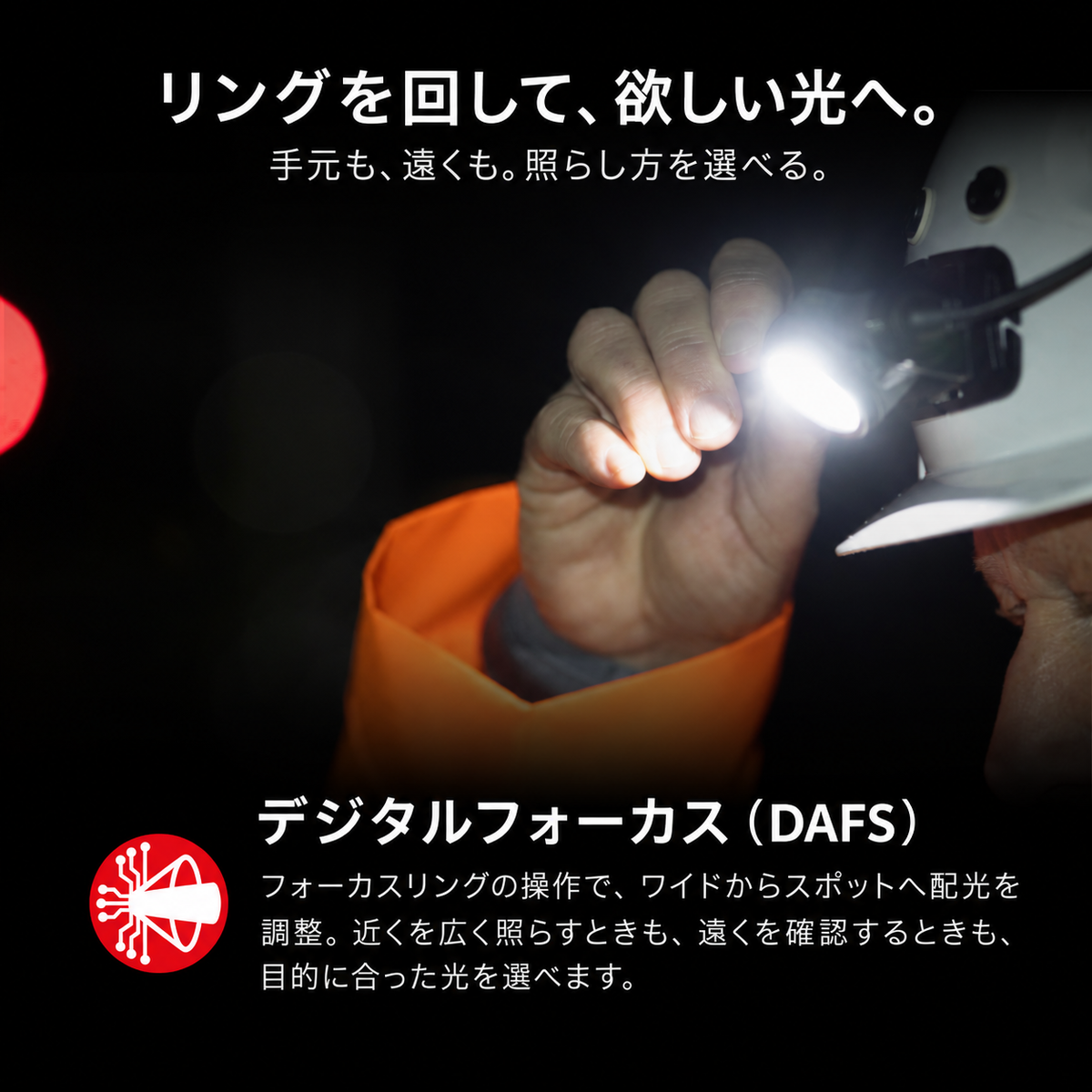 リングを回して、欲しい光へ。 手元も、遠くも。照らし方を選べる。 デジタルフォーカス（DAFS） フォーカスリングの操作で、ワイドからスポットへ配光を調整。近くを広く照らすときも、遠くを確認するときも、目的に合った光を選べます。