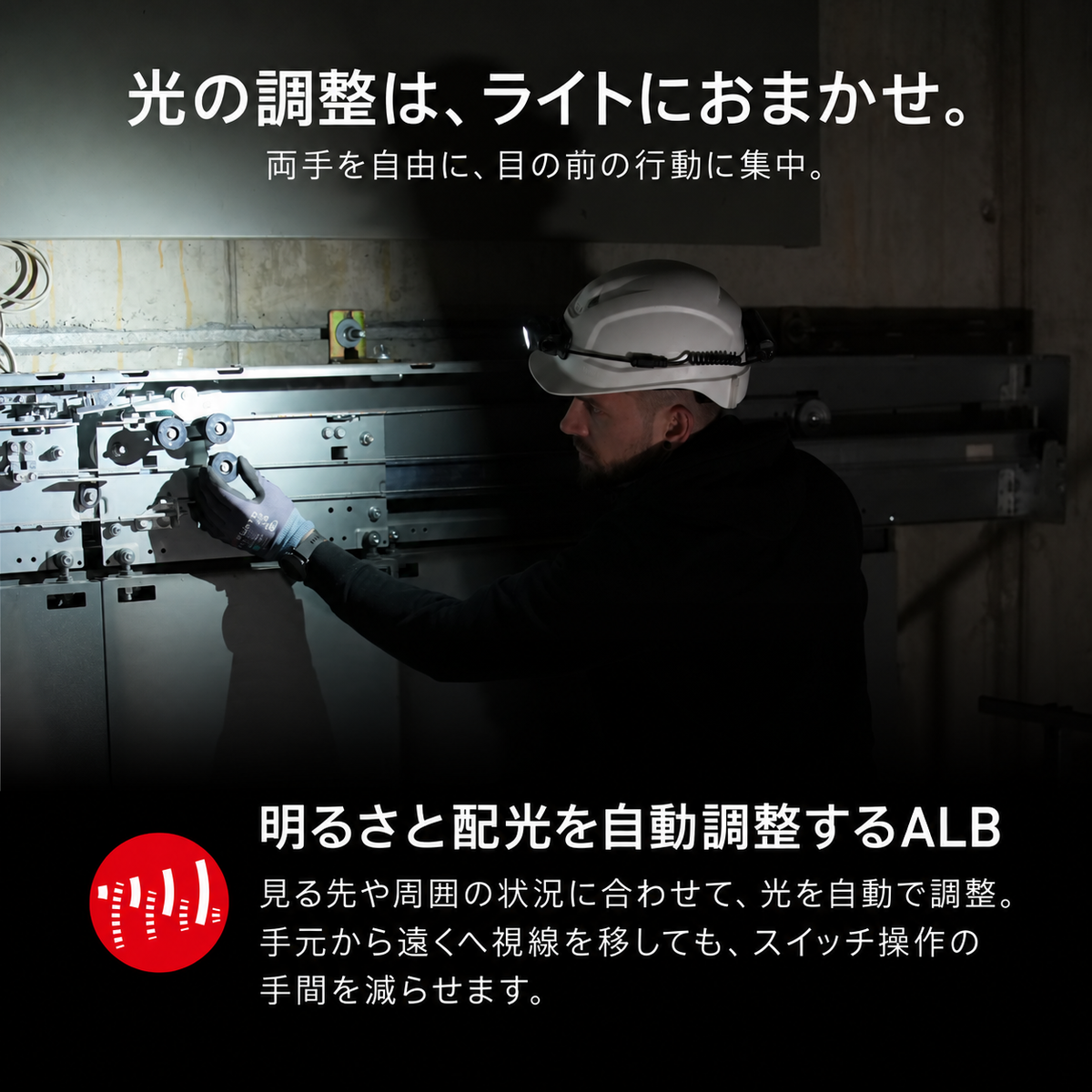 光の調整は、ライトにおまかせ。 両手を自由に、目の前の行動に集中。 明るさと配光を自動調整するALB 見る先や周囲の状況に合わせて、光を自動で調整。手元から遠くへ視線を移しても、スイッチ操作の手間を減らせます。