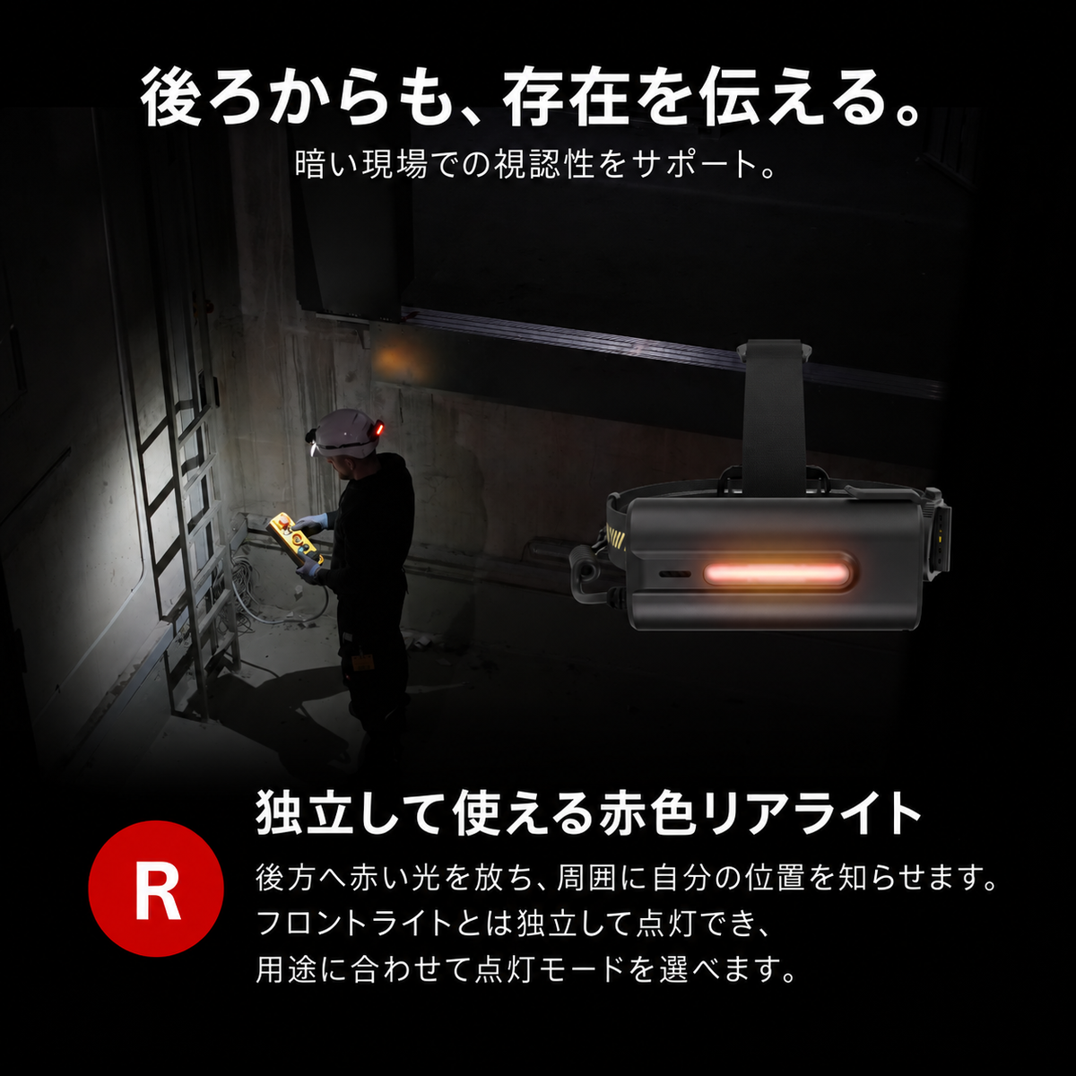 後ろからも、存在を伝える。 暗い現場での視認性をサポート。 独立して使える赤色リアライト 後方へ赤い光を放ち、周囲に自分の位置を知らせます。フロントライトとは独立して点灯でき、用途に合わせて点灯モードを選べます。