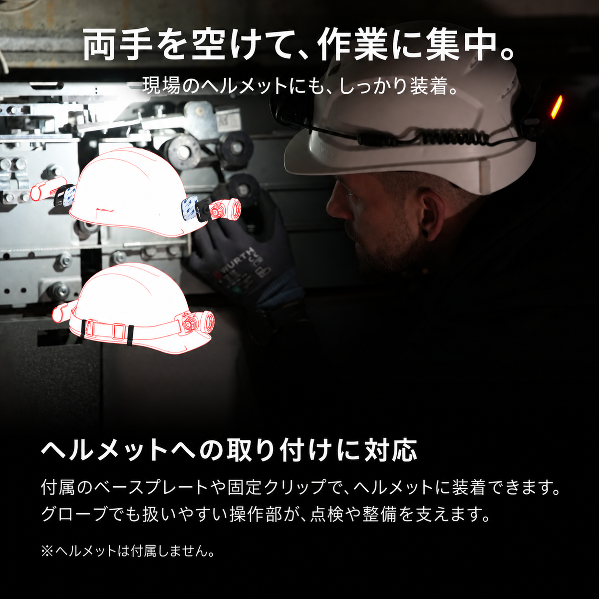 両手を空けて、作業に集中。 現場のヘルメットにも、しっかり装着。 ヘルメットへの取り付けに対応 付属のベースプレートや固定クリップで、ヘルメットに装着できます。グローブでも扱いやすい操作部が、点検や整備を支えます。 ※ヘルメットは付属しません。