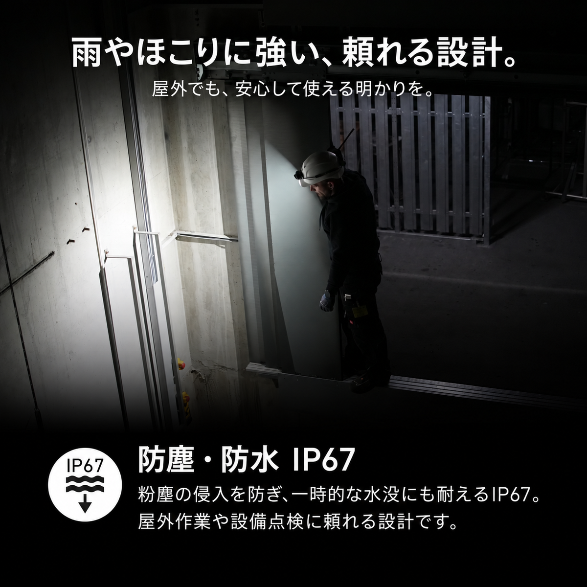 雨やほこりに強い、頼れる設計。 屋外でも、安心して使える明かりを。 防塵・防水 IP67 粉塵の侵入を防ぎ、一時的な水没にも耐えるIP67。屋外作業や設備点検に頼れる設計です。