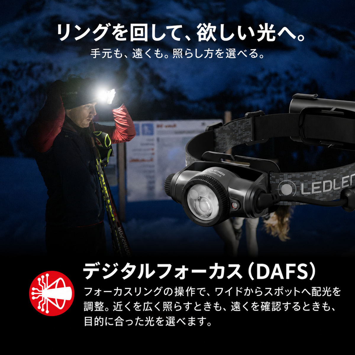 リングを回して、欲しい光へ。 手元も、遠くも。照らし方を選べる。 デジタルフォーカス（DAFS） フォーカスリングの操作で、ワイドからスポットへ配光を調整。近くを広く照らすときも、遠くを確認するときも、目的に合った光を選べます。
