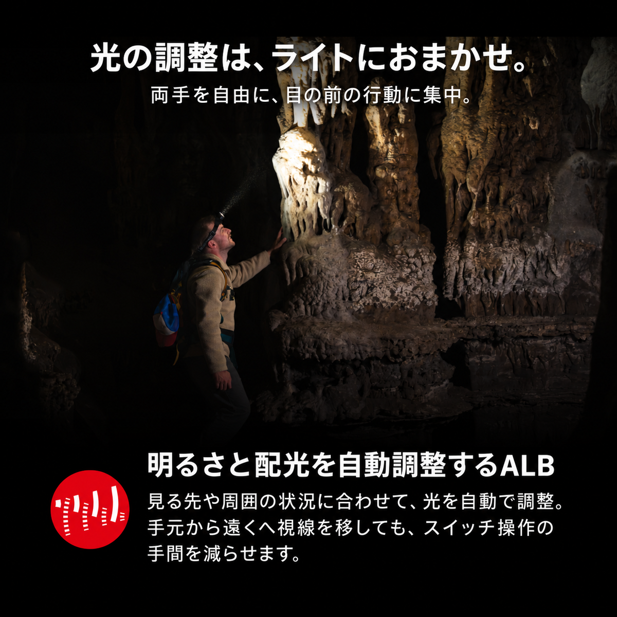 光の調整は、ライトにおまかせ。 両手を自由に、目の前の行動に集中。 明るさと配光を自動調整するALB 見る先や周囲の状況に合わせて、光を自動で調整。手元から遠くへ視線を移しても、スイッチ操作の手間を減らせます。