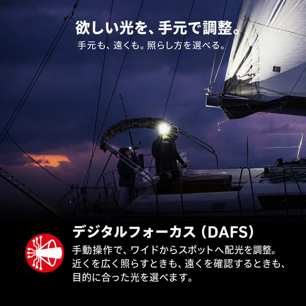 欲しい光を、手元で調整。 手元も、遠くも。照らし方を選べる。 デジタルフォーカス（DAFS） 手動操作で、ワイドからスポットへ配光を調整。近くを広く照らすときも、遠くを確認するときも、目的に合った光を選べます。