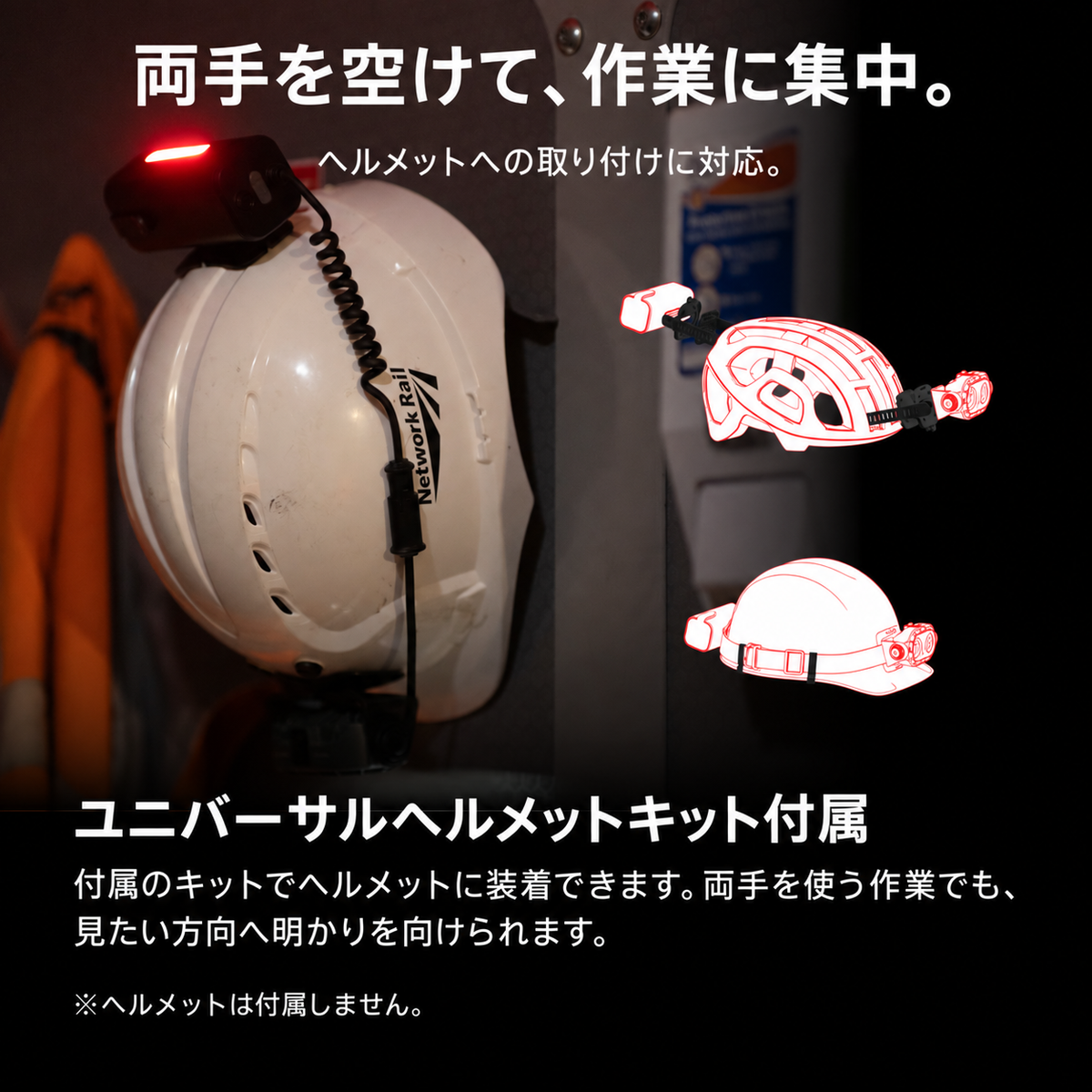 両手を空けて、作業に集中。 ヘルメットへの取り付けに対応。 ユニバーサルヘルメットキット付属 付属のキットでヘルメットに装着できます。両手を使う作業でも、見たい方向へ明かりを向けられます。 ※ヘルメットは付属しません。