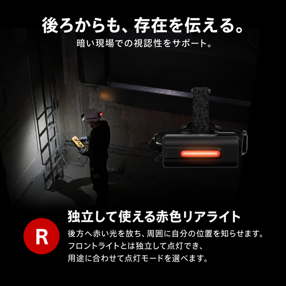 後ろからも、存在を伝える。 暗い現場での視認性をサポート。 独立して使える赤色リアライト 後方へ赤い光を放ち、周囲に自分の位置を知らせます。フロントライトとは独立して点灯でき、用途に合わせて点灯モードを選べます。
