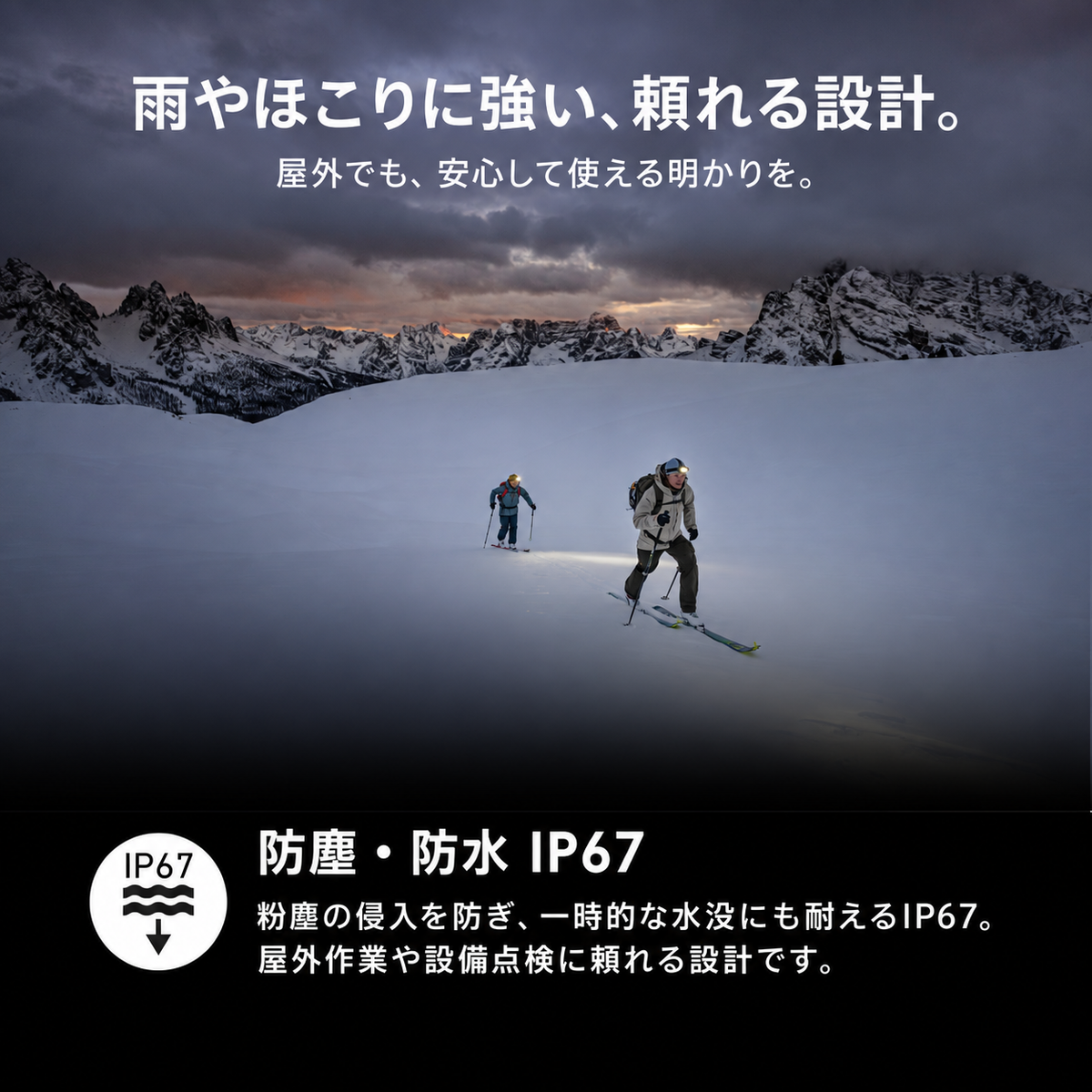 雨やほこりに強い、頼れる設計。 屋外でも、安心して使える明かりを。 防塵・防水 IP67 粉塵の侵入を防ぎ、一時的な水没にも耐えるIP67。屋外作業や設備点検に頼れる設計です。