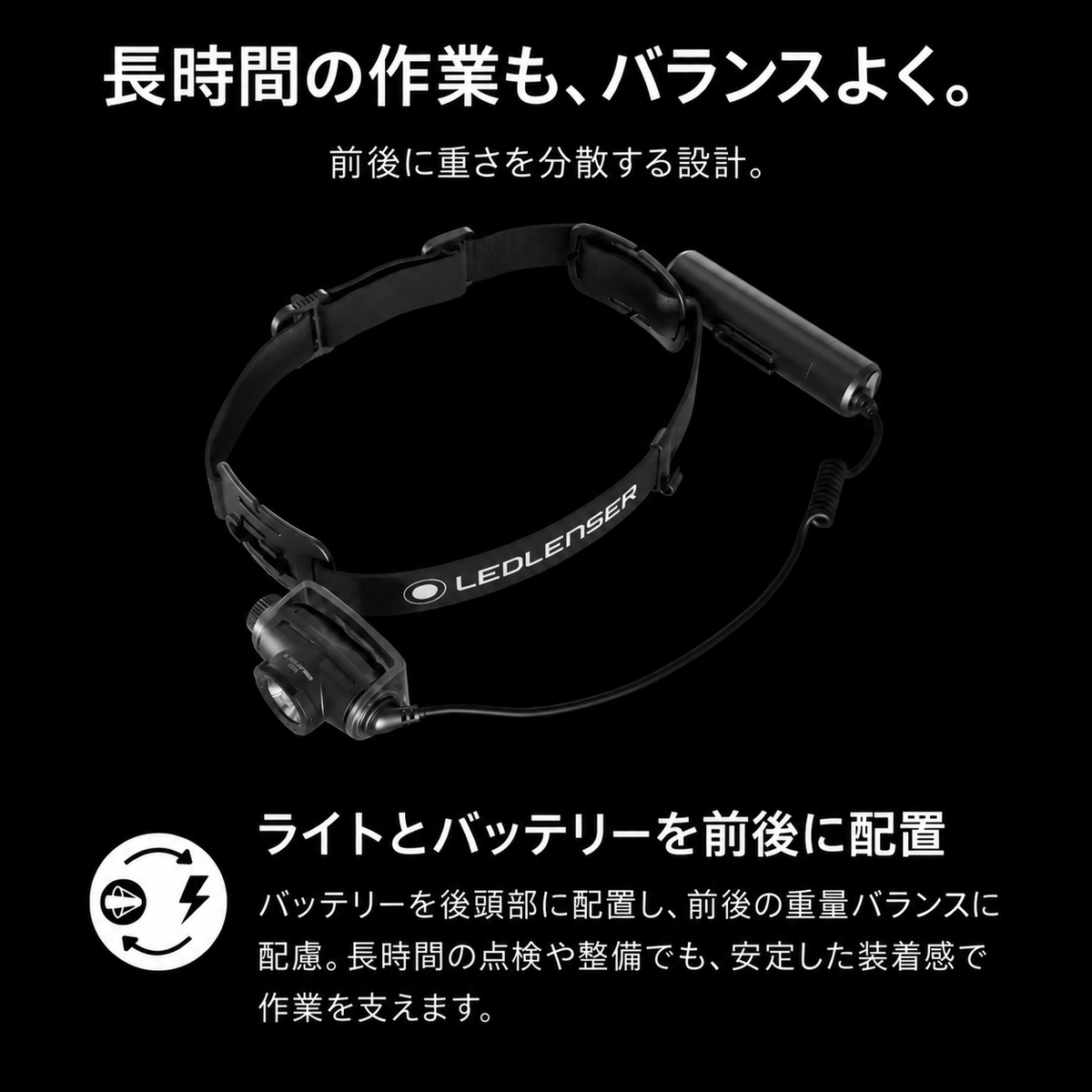 長時間の作業も、バランスよく。 前後に重さを分散する設計。 ライトとバッテリーを前後に配置 バッテリーを後頭部に配置し、前後の重量バランスに配慮。長時間の点検や整備でも、安定した装着感で作業を支えます。