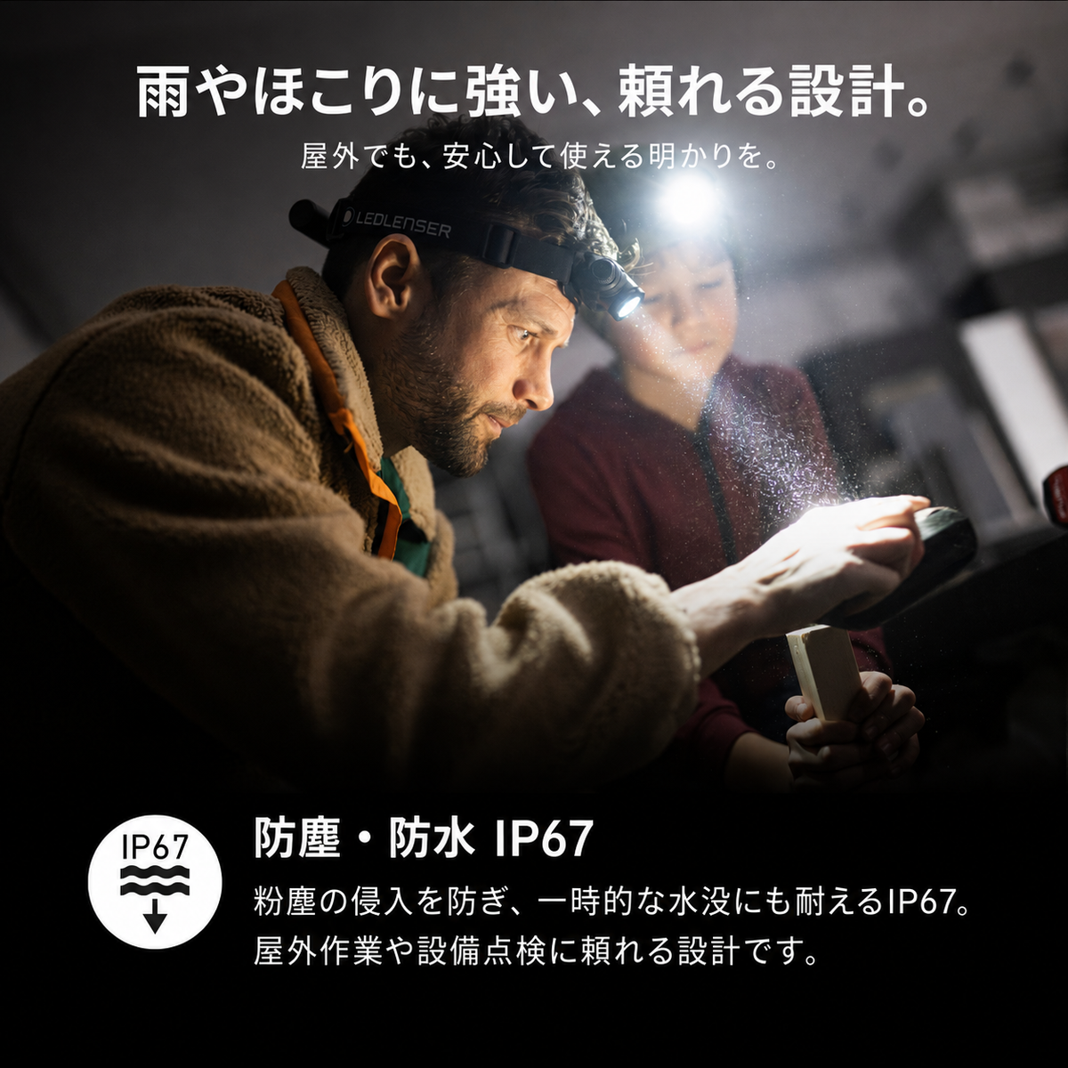 雨やほこりに強い、頼れる設計。 屋外でも、安心して使える明かりを。 防塵・防水 IP67 粉塵の侵入を防ぎ、一時的な水没にも耐えるIP67。屋外作業や設備点検に頼れる設計です。