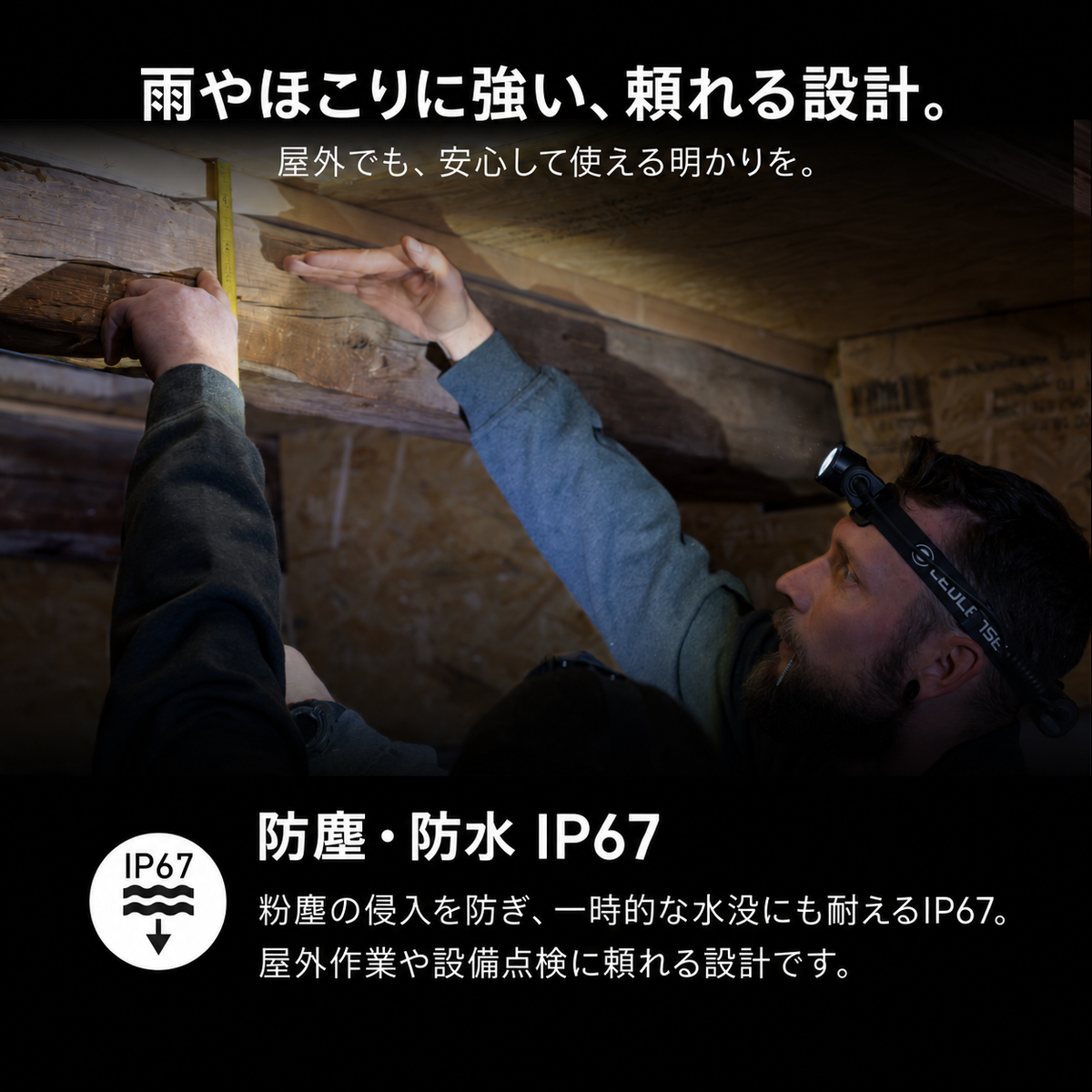 雨やほこりに強い、頼れる設計。 屋外でも、安心して使える明かりを。 防塵・防水 IP67 粉塵の侵入を防ぎ、一時的な水没にも耐えるIP67。屋外作業や設備点検に頼れる設計です。