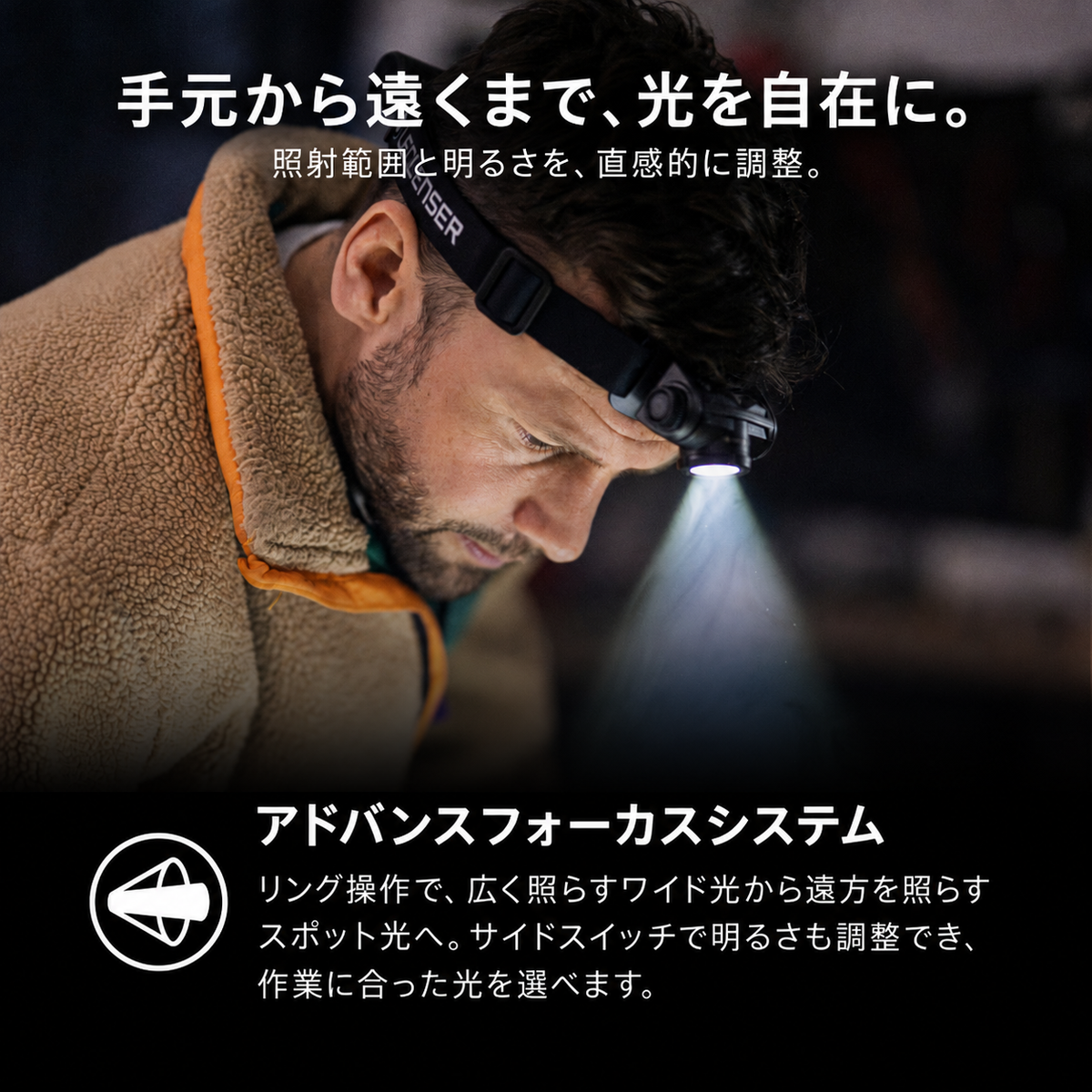 手元から遠くまで、光を自在に。 照射範囲と明るさを、直感的に調整。 アドバンスフォーカスシステム リング操作で、広く照らすワイド光から遠方を照らすスポット光へ。サイドスイッチで明るさも調整でき、作業に合った光を選べます。