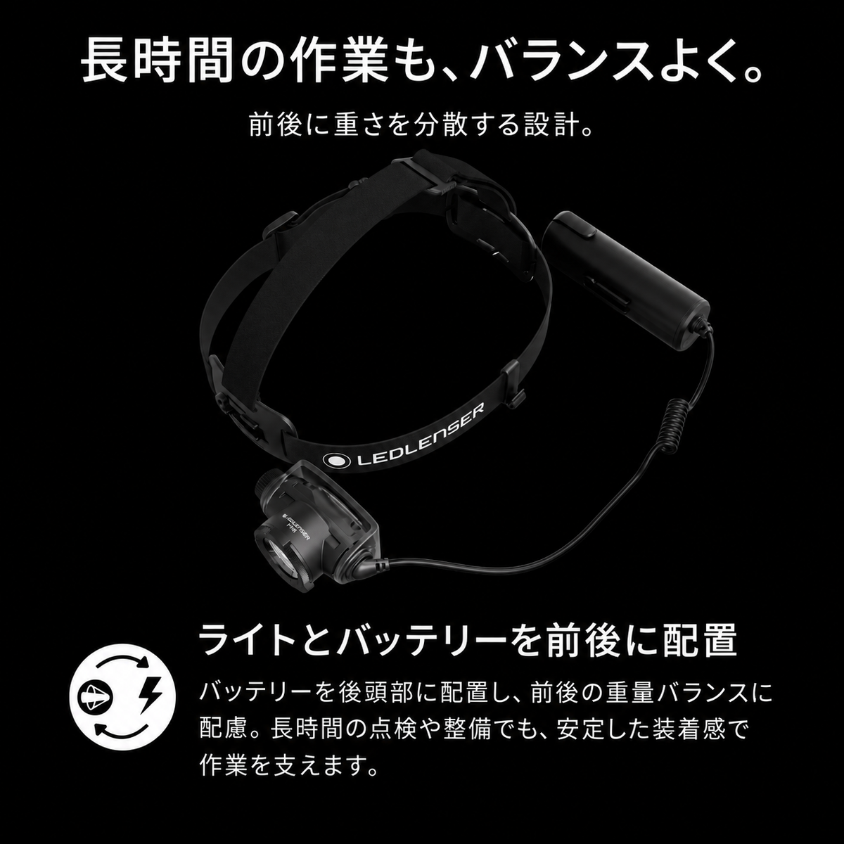 長時間の作業も、バランスよく。 前後に重さを分散する設計。 ライトとバッテリーを前後に配置 バッテリーを後頭部に配置し、前後の重量バランスに配慮。長時間の点検や整備でも、安定した装着感で作業を支えます。