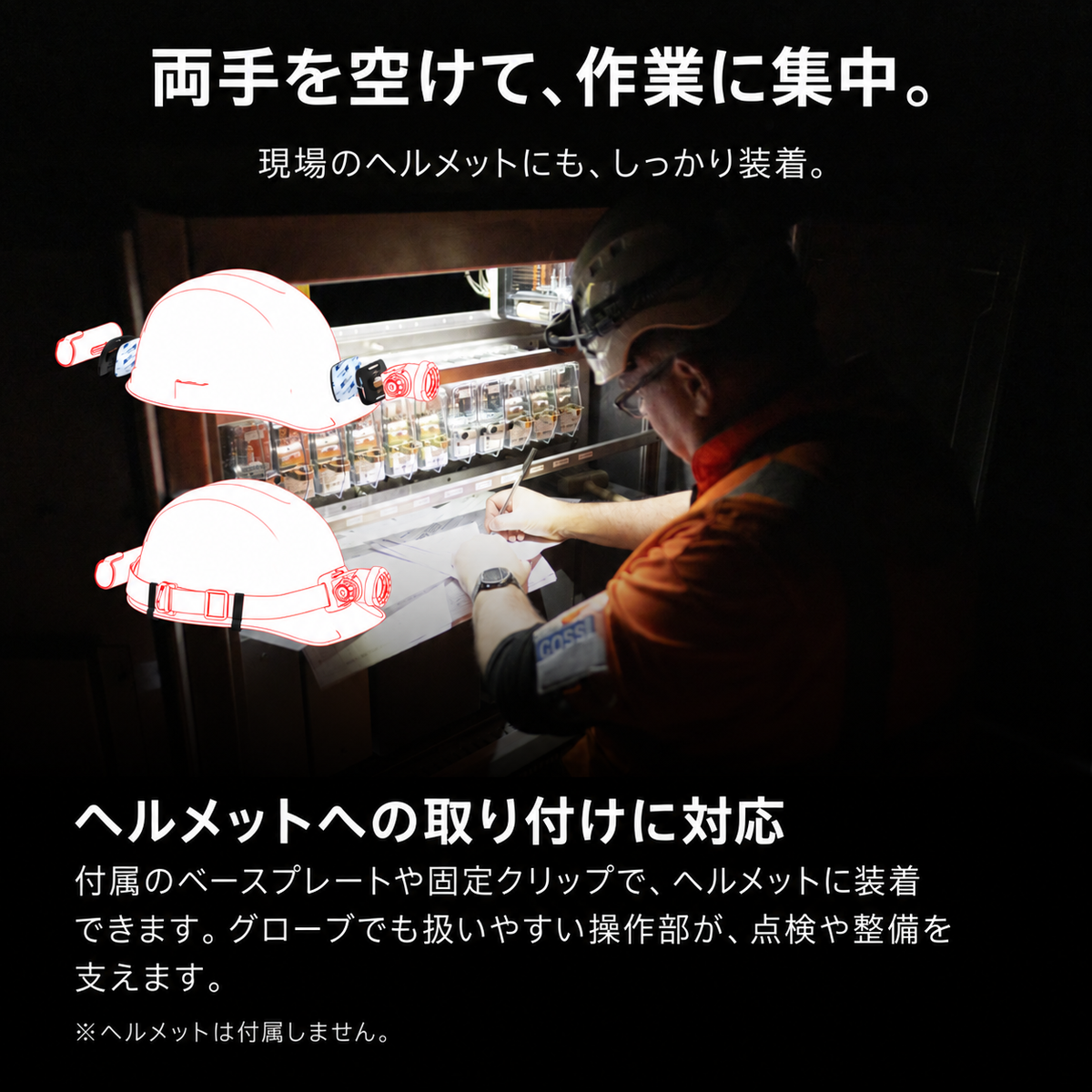 両手を空けて、作業に集中。 現場のヘルメットにも、しっかり装着。 ヘルメットへの取り付けに対応 付属のベースプレートや固定クリップで、ヘルメットに装着できます。グローブでも扱いやすい操作部が、点検や整備を支えます。 ※ヘルメットは付属しません。