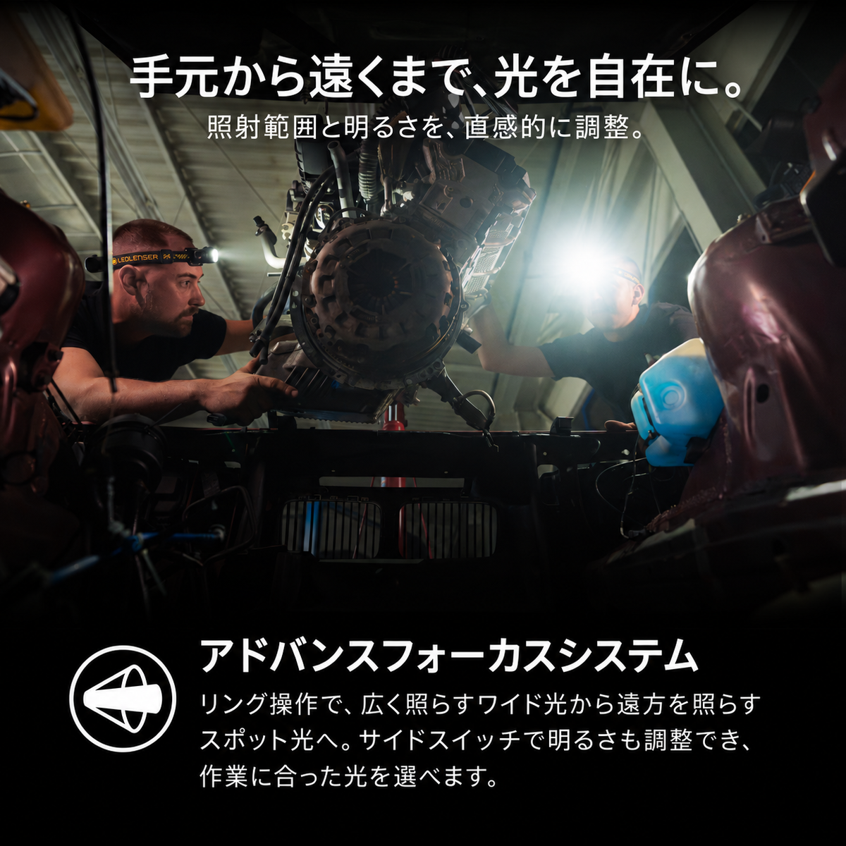 手元から遠くまで、光を自在に。 照射範囲と明るさを、直感的に調整。 アドバンスフォーカスシステム リング操作で、広く照らすワイド光から遠方を照らすスポット光へ。サイドスイッチで明るさも調整でき、作業に合った光を選べます。