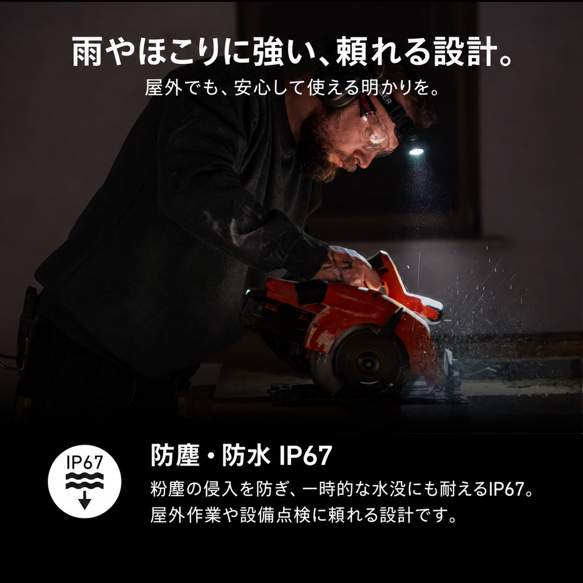 雨やほこりに強い、頼れる設計。 屋外でも、安心して使える明かりを。 防塵・防水 IP67 粉塵の侵入を防ぎ、一時的な水没にも耐えるIP67。屋外作業や設備点検に頼れる設計です。