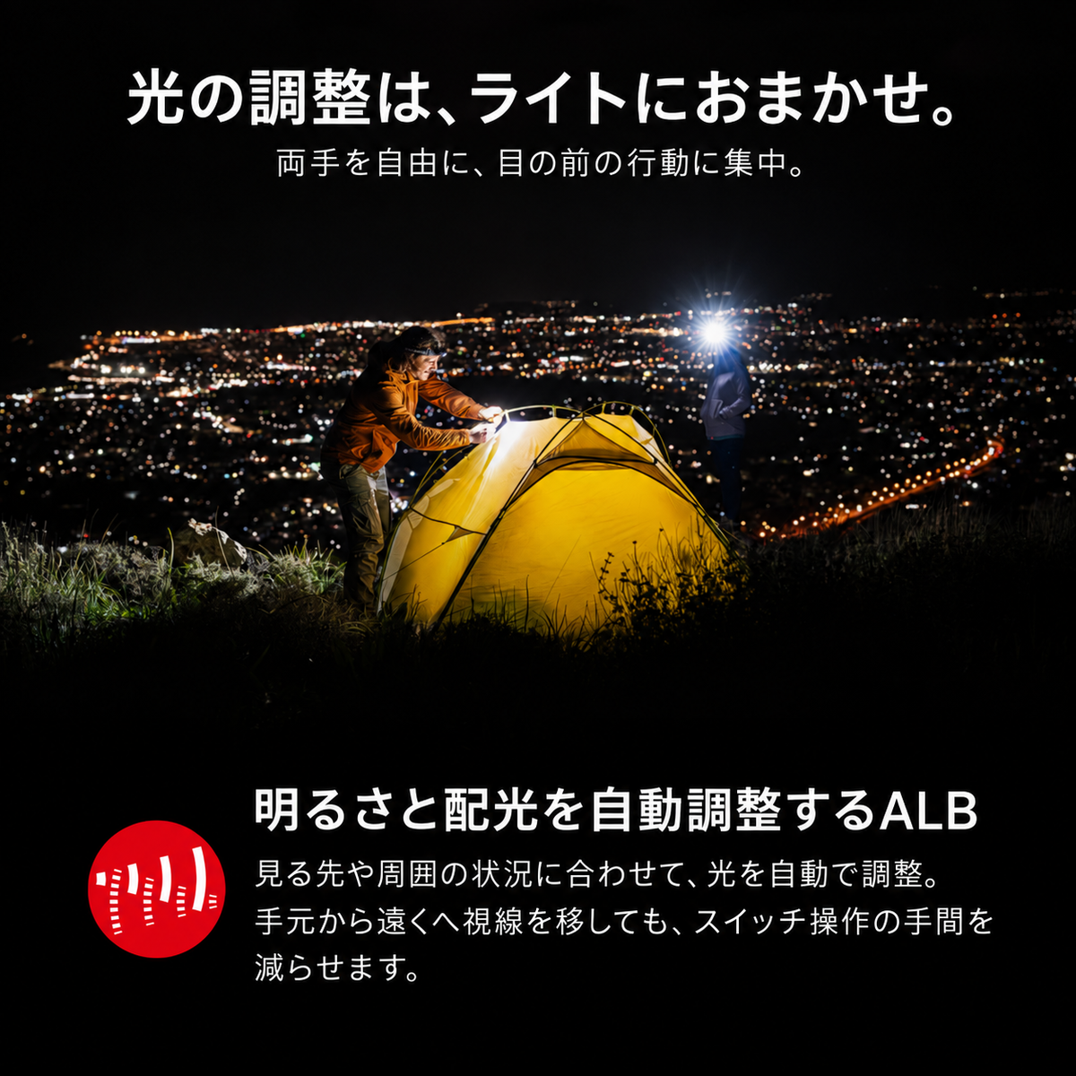 光の調整は、ライトにおまかせ。 両手を自由に、目の前の行動に集中。 明るさと配光を自動調整するALB 見る先や周囲の状況に合わせて、光を自動で調整。手元から遠くへ視線を移しても、スイッチ操作の手間を減らせます。