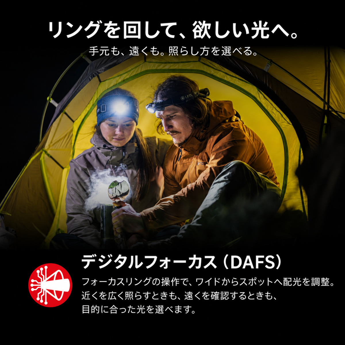 リングを回して、欲しい光へ。 手元も、遠くも。照らし方を選べる。 デジタルフォーカス（DAFS） フォーカスリングの操作で、ワイドからスポットへ配光を調整。近くを広く照らすときも、遠くを確認するときも、目的に合った光を選べます。