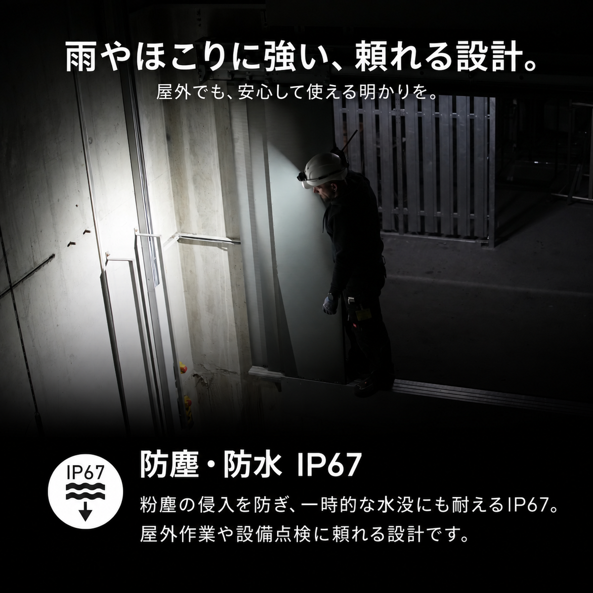 雨やほこりに強い、頼れる設計。 屋外でも、安心して使える明かりを。 防塵・防水 IP67 粉塵の侵入を防ぎ、一時的な水没にも耐えるIP67。屋外作業や設備点検に頼れる設計です。