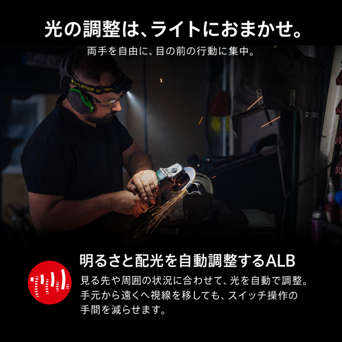 光の調整は、ライトにおまかせ。 両手を自由に、目の前の行動に集中。 明るさと配光を自動調整するALB 見る先や周囲の状況に合わせて、光を自動で調整。手元から遠くへ視線を移しても、スイッチ操作の手間を減らせます。