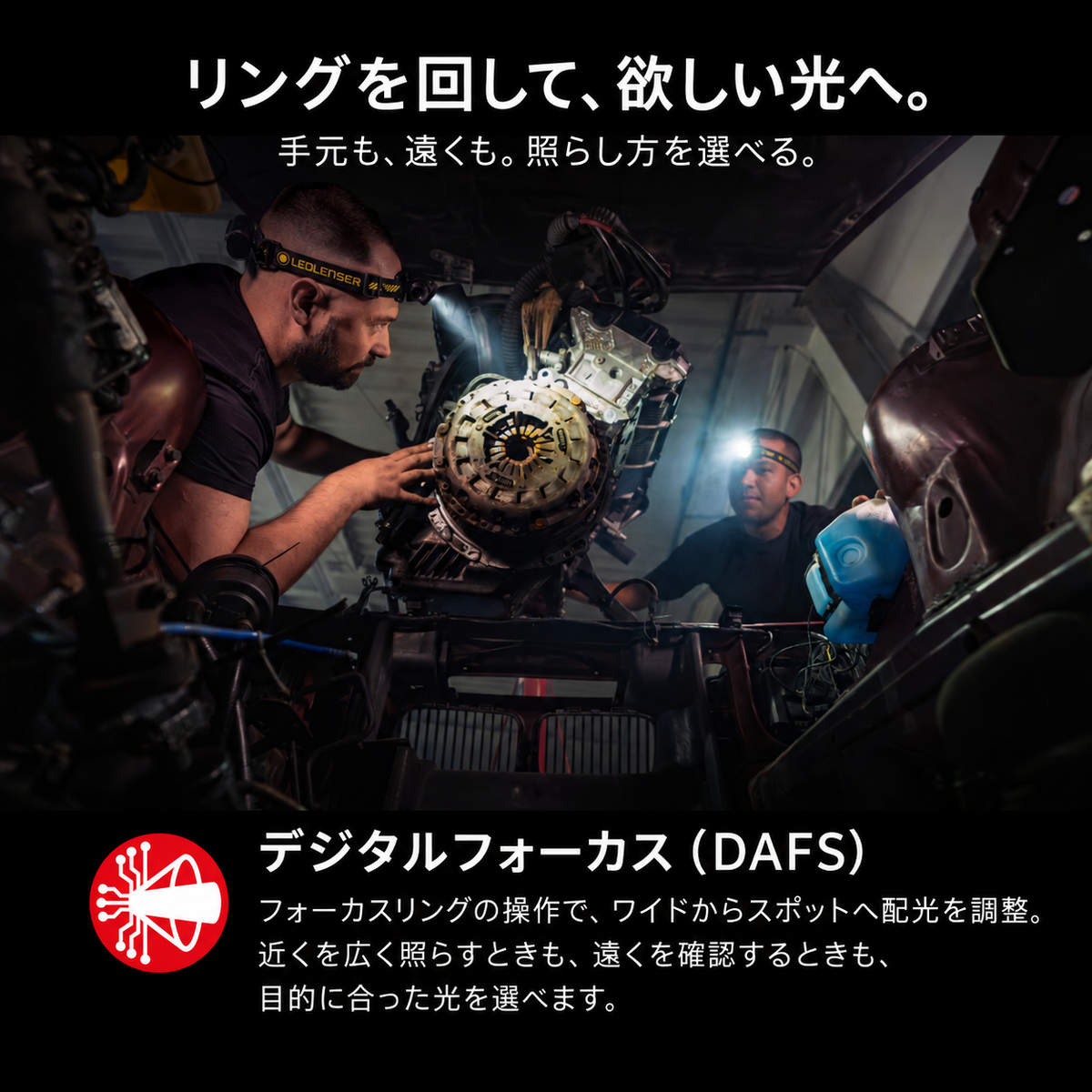 リングを回して、欲しい光へ。 手元も、遠くも。照らし方を選べる。 デジタルフォーカス（DAFS） フォーカスリングの操作で、ワイドからスポットへ配光を調整。近くを広く照らすときも、遠くを確認するときも、目的に合った光を選べます。