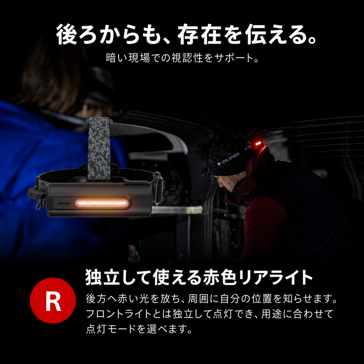 後ろからも、存在を伝える。 暗い現場での視認性をサポート。 独立して使える赤色リアライト 後方へ赤い光を放ち、周囲に自分の位置を知らせます。フロントライトとは独立して点灯でき、用途に合わせて点灯モードを選べます。