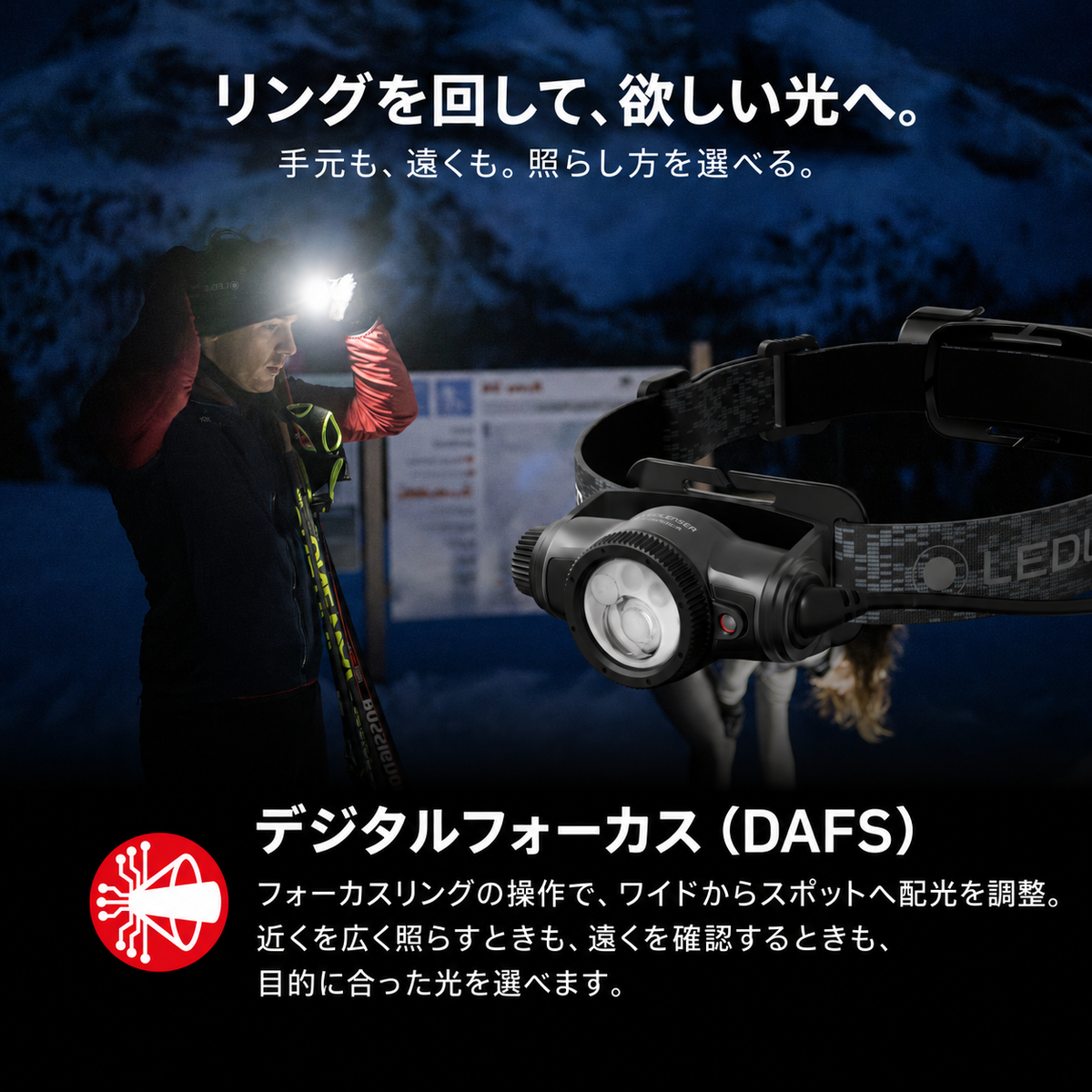 リングを回して、欲しい光へ。 手元も、遠くも。照らし方を選べる。 デジタルフォーカス（DAFS） フォーカスリングの操作で、ワイドからスポットへ配光を調整。近くを広く照らすときも、遠くを確認するときも、目的に合った光を選べます。